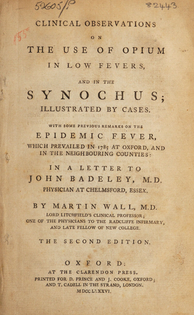 CLINICAL OBSERVATIONS O N THE USE OF OPIUM IN LOW FEVERS, AND IN THE SYNOCHUS; ILLUSTRATED BY CASES. WITH SOME PREVIOUS REMARKS ON THE EPIDEMIC FEVER, WHICH PREVAILED IN 1785 AT OXFORD, AND IN THE NEIGHBOURING COUNTIES: IN A LETTER TO JOHN B A D E L E Y, M.D, PHYSICIAN AT CHELMSFORD, ESSEX. BY MARTIN WALL, M.D. LORD LITCHFIELD’S CLINICAL PROFESSOR; ONE OF THE PHYSICIANS TO THE RADCLIFFE INFIRMARY, AND LATE FELLOW OF NEW COLLEGE. THE SECOND EDITION. OXFORD: AT THE CLARENDON PRESS. PRINTED FOR D. PRINCE AND J. COOKE, OXFORD 3 AND T. CADELL IN THE STRAND, LONDON, M DCC LX XXVI,