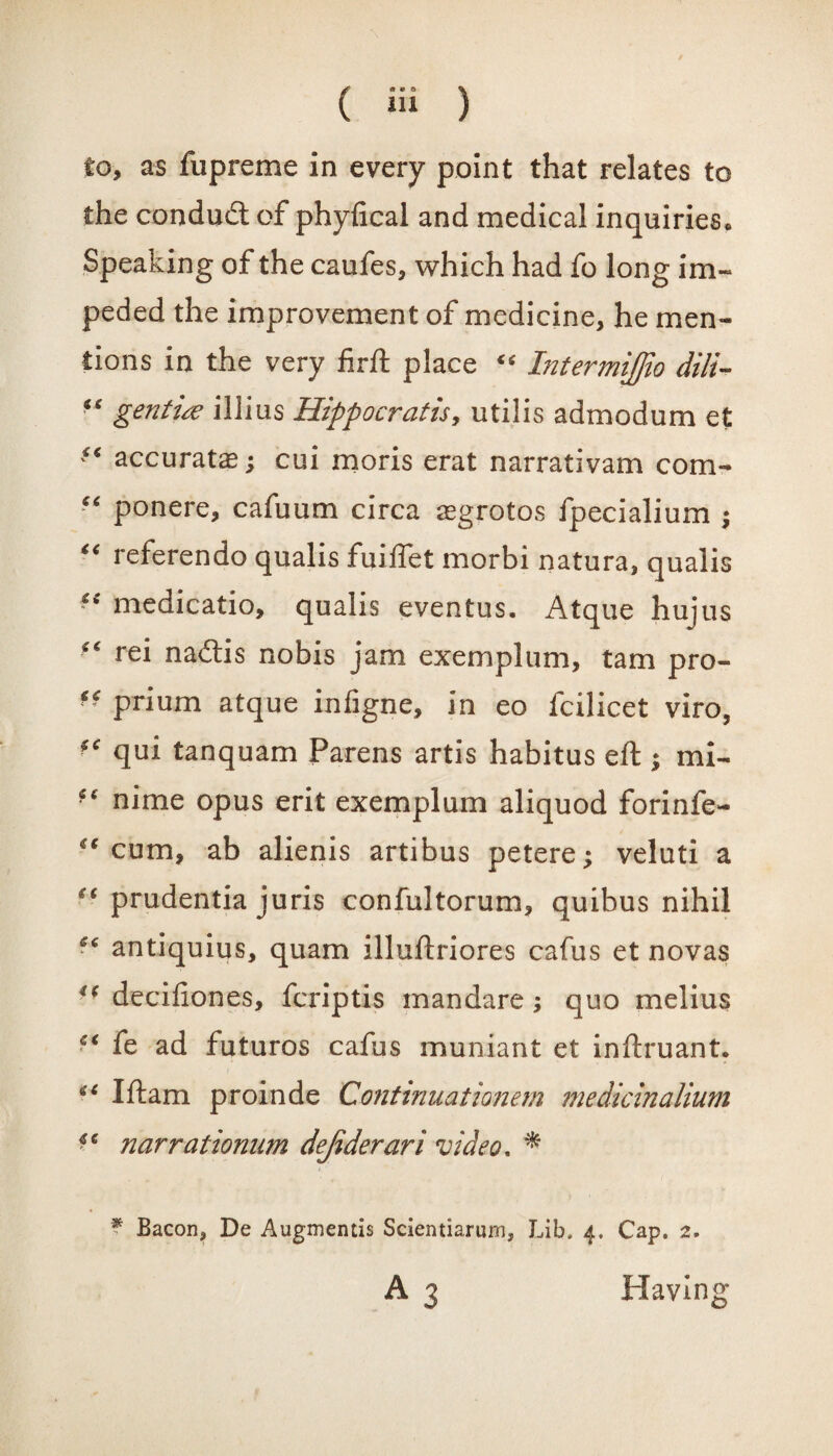 to, as fupreme in every point that relates to the condudt of phyfical and medical inquiries. Speaking of the caufes, which had fo long im¬ peded the improvement of medicine, he men¬ tions in the very firft place “ Intermijfio dill- “ gentue illius Hippocratis, utilis admodum et (t accurate; cui moris erat narrativam com- “ ponere, cafuum circa aegrotos fpecialium ; “ referendo qualis fuiflet morbi natura, qualis *{ medicatio, qualis eventus. Atque hujus -6 rei naitis nobis jam exemplum, tarn pro- “ prium atque infigne, in eo fcilicet viro, fC qui tanquam Parens artis habitus eft ; mi- f( nime opus erit exemplum aliquod forinfe- a cum, ab alienis artibus petere; veluti a €i prudentia juris confultorum, quibus nihil 66 antiquius, quam illuftriores cafus et novas 4( decifiones, fcriptis mandare; quo melius €( fe ad futures cafus muniant et inftruant. 66 Iftam proinde Continuationem medicinalium ££ narratiomim dejiderari video. * * Bacon, De Augmentis Scientiarum, Lib. 4. Cap. 2.