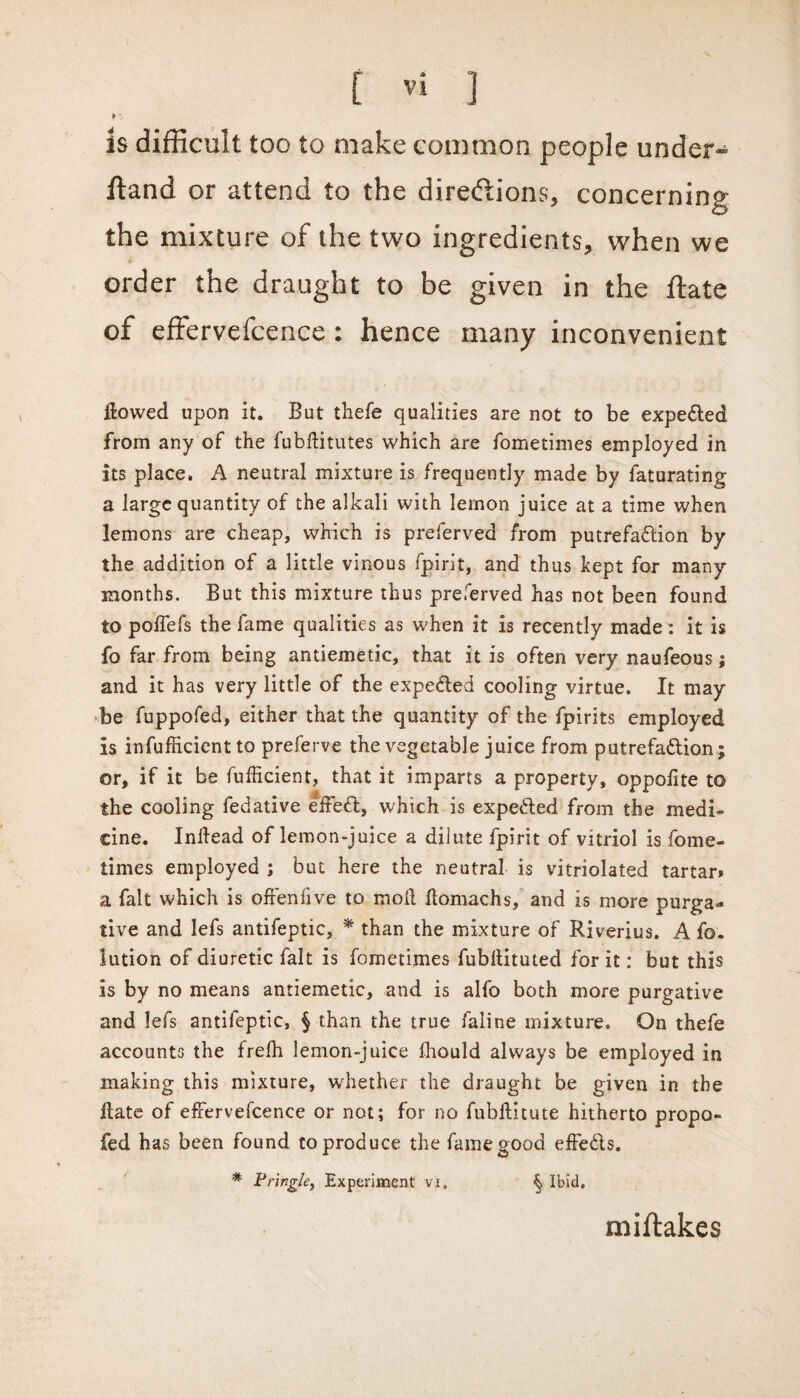 ¥ is difficult too to make common people under- ftand or attend to the directions* concerning the mixture of the two ingredients* when we order the draught to be given in the ftate of effervefcence : hence many inconvenient flowed upon it. But thefe qualities are not to be expe&ed from any of the fubftitutes which are fometimes employed in its place. A neutral mixture is frequently made by faturating a large quantity of the alkali with lemon juice at a time when lemons are cheap, which is preferved from putrefadlion by the addition of a little vinous fpirit, and thus kept for many months. But this mixture thus preferved has not been found to poflefs the fame qualities as when it is recently made : it is fo far from being antiemetic, that it is often very naufeous; and it has very little of the expe&ed cooling virtue. It may be fuppofed, either that the quantity of the fpirits employed is infufficient to preferve the vegetable juice from putrefa&ion; or, if it be fufficient, that it imparts a property, oppofite to the cooling fedative effeffc, which is expedled from the medi¬ cine. Inftead of lemon-juice a dilute fpirit of vitriol is fome¬ times employed ; but here the neutral is vitriolated tartar* a fait which is offenfive to moll ftomachs, and is more purga¬ tive and lefs antifeptic, * than the mixture of Riverius. A fo. lution of diuretic fait is fometimes fubflituted for it: but this is by no means antiemetic, and is alfo both more purgative and lefs antifeptic, § than the true faline mixture. On thefe accounts the frelh lemon-juice ihould always be employed in making this mixture, whether the draught be given in the Bate of effervefcence or not; for no fubftitute hitherto propo- fed has been found to produce the fame good effe&s. * Pringle, Experiment vi. ^ Ibid. miftakes