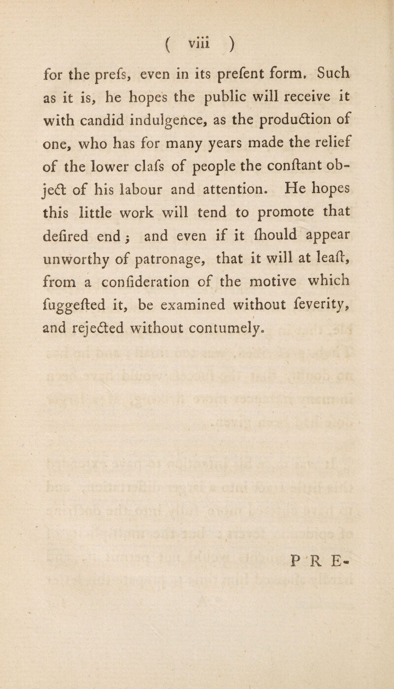 for the prefs, even in its prefent form* Such as it is, he hopes the public will receive it with candid indulgence, as the production of one, who has for many years made the relief of the lower clafs of people the conftant ob¬ ject of his labour and attention* He hopes this little work will tend to promote that defired end ^ and even if it fhould appear unworthy of patronage, that it will at leafl, from a confideration of the motive which fuggefted it, be examined without feverity, * and rejected without contumely. P R E-