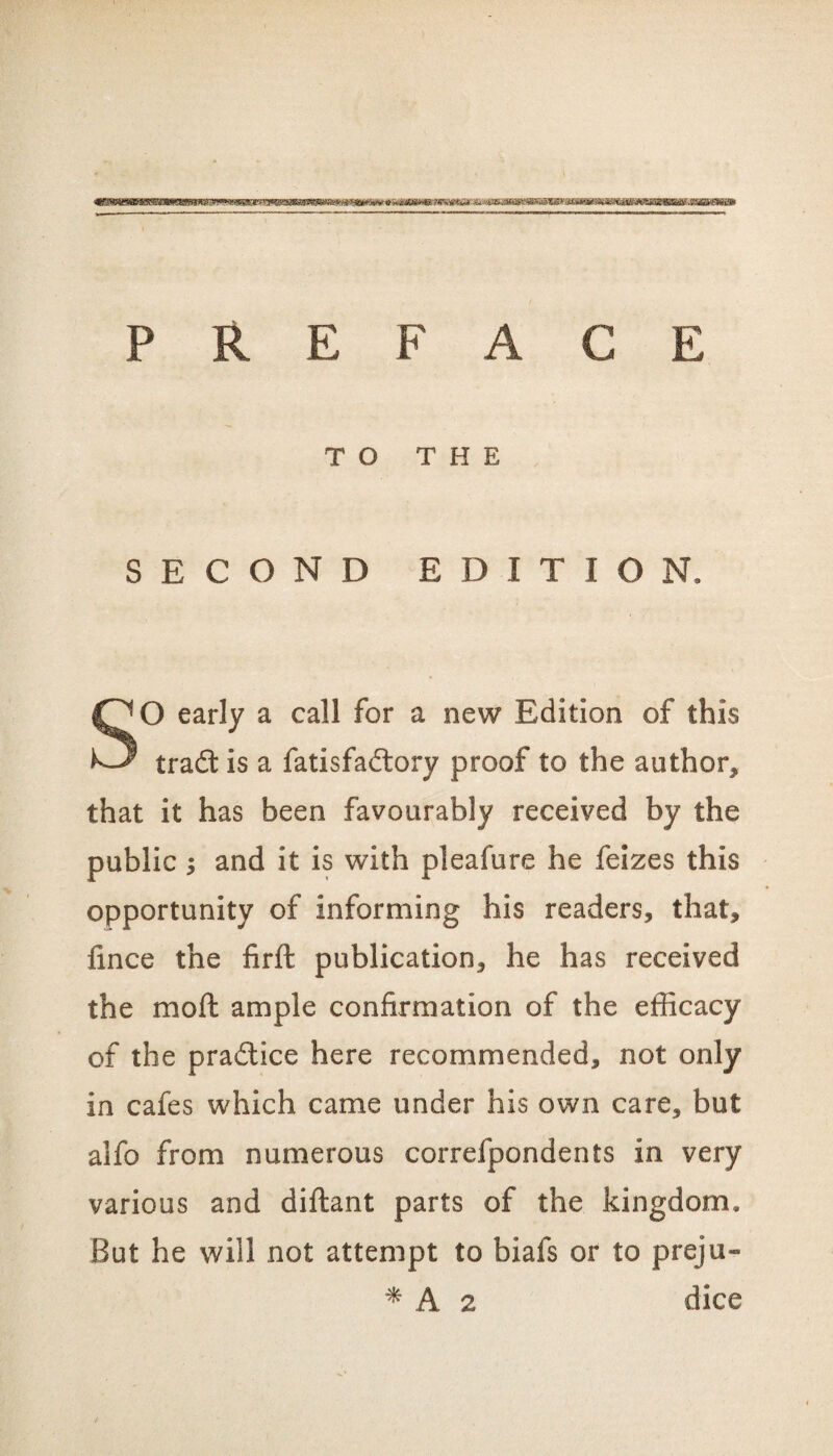 ^bhhbwmmww'iIum PMiiiu h.miiwm \ l jpib iiHwiiwmia mm W\ fuimiim» PREFACE TO THE SECOND EDITION, O early a call for a new Edition of this tradt is a fatisfadlory proof to the author, that it has been favourably received by the public ; and it is with pleafure he feizes this opportunity of informing his readers, that, fince the firft publication, he has received the moft ample confirmation of the efficacy of the pradlice here recommended, not only in cafes which came under his own care, but alfo from numerous correfpondents in very various and diftant parts of the kingdom. But he will not attempt to biafs or to preju- * A 2 dice