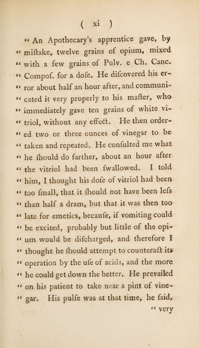 « An Apothecary's apprentice gave, by se miftake, twelve grains of opium, mixed €C with a few grains of Pulv. e Ch. Cane. Compof. for a dofe. He difeovered his er- ee ror about half an hour atter, and communi- “ cated it very properly to his mafter, who «« immediately gave ten grains of white vi- «< triol, without any effedh He then order- €C ed two or three ounces of vinegar to be taken and repeated. He confulted me what “ he fhould do farther, about an hour after “ the vitriol had been fwallowed. I told “ him, I thought his dofe of vitriol had been “ too fmall, that it fhould not have been lefs “ than half a dram, but that it was then too “ late for emetics, becaufe, if vomiting could <c be excited, probably but little of the opi- 6C um would be difeharged, and therefore I «« thought he fhould attempt to counterad its “ operation by the ufe of acids, and the more “ he could get down the better. He prevailed “ on his patient to take near a pint of vine- “ gar. His pulfe was at that time, he faid, verv