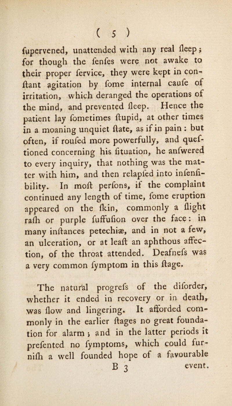 fupervened, unattended with any real fleep$ for though the fenfes were not awake to their proper fervice, they were kept in con- ftant agitation by fome internal caufe of irritation, which deranged the operations of the mind, and prevented deep. Hence the patient lay fometimes ftupid, at other times in a moaning unquiet ftate, as if in pain : but often, if roufed more powerfully, and quef- tioned concerning his fituation, he anfwered to every inquiry, that nothing was the mat¬ ter with him, and then relapfed into infenfi- bility. In moft perfons, if the complaint continued any length of time, fome eruption appeared on the Ikin, commonly a flight ra£h or purple fuffufion over the face: in many inftances petechiae, and in not a few, an ulceration, or at leaft an aphthous affec¬ tion, of the throat attended. Deafnefs was a very common fymptom in this ftage. The natural progrefs of the diforder, whether it ended in recovery or in death* was flow and lingering. It afforded com¬ monly in the earlier ffages no great founda¬ tion for alarm > and in the latter periods it prefented no fymptoms, which could fur- nifh a well founded hope of a favourable B 3 event.