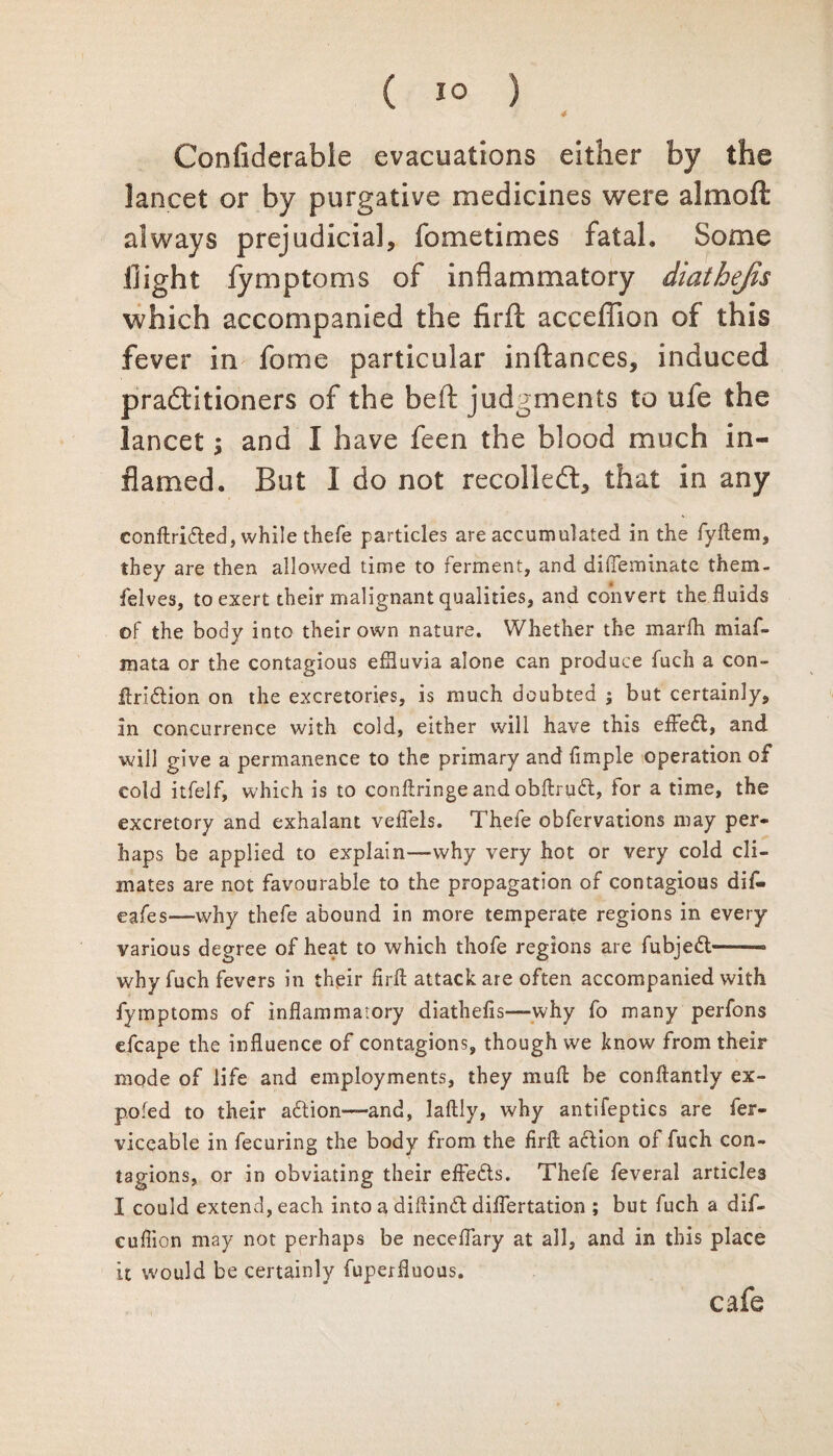 4 Confiderable evacuations either by the lancet or by purgative medicines were aim oft always prejudicial, Sometimes fatal. Some flight Symptoms of inflammatory diathejis which accompanied the firft acceffion of this fever in Some particular inftances, induced pradtitioners of the beft judgments to ufe the lancet; and I have feen the blood much in¬ flamed. But I do not recoiled:, that in any conftrifled, while thefe particles are accumulated in the fyftem, they are then allowed time to ferment, and difieminate them- felves, to exert their malignant qualities, and convert the fluids of the body into their own nature. Whether the marfh miaf- mata or the contagious effluvia alone can produce fudi a con- ftri&ion on the excretories, is much doubted ; but certainly, in concurrence with cold, either will have this effefl, and will give a permanence to the primary and fimple operation of cold itfelf, which is to conftringe and obftrudt, tor a time, the excretory and exhalant veffels. Thefe obfervations may per¬ haps be applied to explain—why very hot or very cold cli¬ mates are not favourable to the propagation of contagious dif- eafes—why thefe abound in more temperate regions in every various degree of heat to which thofe regions are fubjeft——• why fuch fevers in their firft attack are often accompanied with fymptoms of inflammatory diathefis—why fo many perfons efcape the influence of contagions, though we know from their mode of life and employments, they muft be conftantly ex¬ po.'ed to their aftion—-and, laftly, why antifeptics are fer- viceable in fecuring the body from the firft action of fuch con¬ tagions, or in obviating their effe&s. Thefe feveral articles I could extend, each into a diftinft diflertation ; but fuch a dif- cuflion may not perhaps be neceflary at all, and in this place it would be certainly fuperfluous. cafe