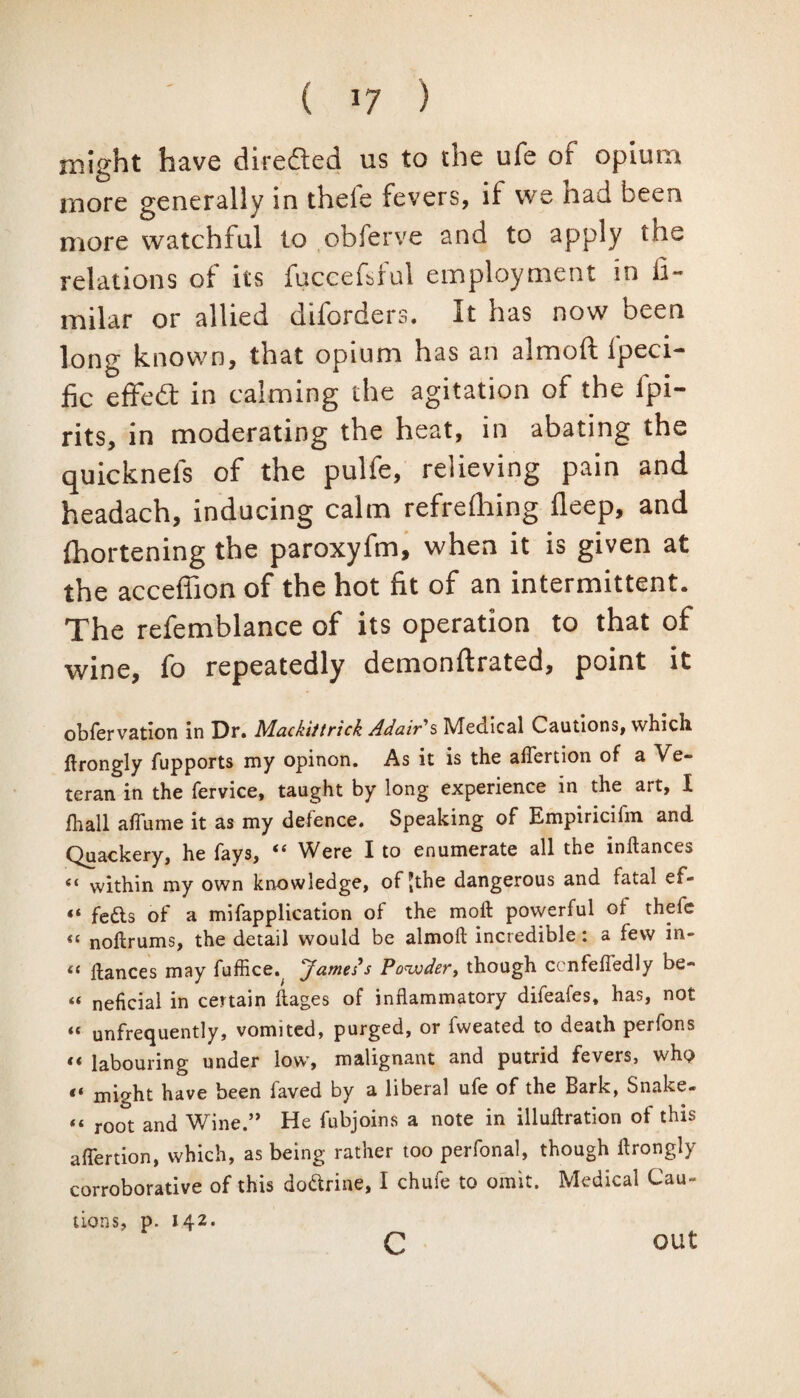 might have directed us to the ufe of opium more generally in theie fevers, if vve nad been more watchful to obferve and to apply the relations of its fuccefdul employment in fi- milar or allied diforders. It has now been long known, that opium has an almoft l'peci- fic effebt in calming the agitation of the lpi- rits, in moderating the heat, in abating the quicknels of the pulfe, relieving pain and headach, inducing calm refrdhing deep, and ihortening the paroxyfm, when it is given at the acceffion of the hot fit of an intermittent. The refemblance of its operation to that of wine, fo repeatedly demonflrated, point it obfervation in Dr. Mackittrick Adair's Medical Cautions, which ftrongly fupports my opinon. As it is the alTertion of a Ve¬ teran in the fervice, taught by long experience in the art, I ihall aflume it as my defence. Speaking of Empiricilm and Quackery, he fays, ic Were I to enumerate all the inftances « within my own knowledge, of Jthe dangerous and fatal ef- “ fedts of a mifapplication of the molt powerful of theie “ noftrums, the detail would be almoft incredible: a few in- « ftances may fuffice. James’s Powder, though cenfeftedly be- “ neficial in certain ftages of inflammatory difeafes, has, not « unfrequently, vomited, purged, or fweated to death perfons “ labouring under low, malignant and putrid fevers, whp « might have been faved by a liberal ufe of the Bark, Snake- “ root and Wine.” He fubjoins a note in illuftration of this aflertion, which, as being rather too perfonal, though flrongly corroborative of this dodtrine, I chufe to omit. Medical Cau¬ tions, p. 142. c out