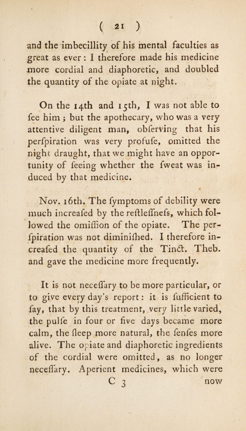 and the imbecillity of his mental faculties as great as ever: I therefore made his medicine more cordial and diaphoretic, and doubled the quantity of the opiate at night. On the 14th and 15th, I was not able to fee him ; but the apothecary, who was a very attentive diligent man, obferving that his perfpiration was very profufe, omitted the night draught, that we might have an oppor¬ tunity of feeing whether the fweat was in¬ duced by that medicine, Nov. 16th, The fymptoms of debility were much increafed by the reftleffnefs, which fol¬ lowed the omiffion of the opiate. The per¬ fpiration was not diminifhed. I therefore in¬ creafed the quantity of the Tindh Theb. and gave the medicine more frequently. It is not neceifary to be more particular, or to give every day’s report: it is fufficient to fay, that by this treatment, very little varied, the pulfe in four or five days became more calm, the fleep more natural, the fenfes more alive. The opiate and diaphoretic ingredients of the cordial were omitted, as no longer neceifary. Aperient medicines, which were C 3 now