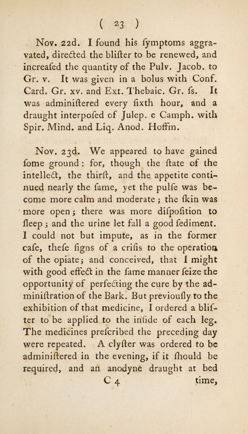 Nov. 22d. I found his fymptoms aggra¬ vated, directed the blifter to be renewed, and increafed the quantity of the Pulv. Jacob, to Gr. v. It was given in a bolus with Conf. Card. Gr. xv. and Ext. Thebaic. Gr. fs. It was adminiftered every fixth hour, and a draught interpofed of Julep, e Camph. with Spir. Mind, and Liq. Anod. Hoffm. * • SI Nov. 23d. We appeared to have gained fome ground : for, though the ftate of the intellect, the thirft, and the appetite conti¬ nued nearly the fame, yet the pulfe was be¬ come more calm and moderate ; the fkin was more open; there was more difpofition to deep; and the urine let fall a good fediment. I could not but impute, as in the former cafe, thefe figns of a crifis to the operation of the opiate j and conceived, that I might with good effedt in the fame manner feize the opportunity of perfecting the cure by the ad- miniftration of the Bark. But previoufly to the exhibition of that medicine, I ordered a blif¬ ter to be applied to the infide of each leg. The medicines prefcribed the preceding day were repeated. A clyfter was ordered to be adminiftered in the evening, if it fhould be required, and an anodyne draught at bed C 4 time.