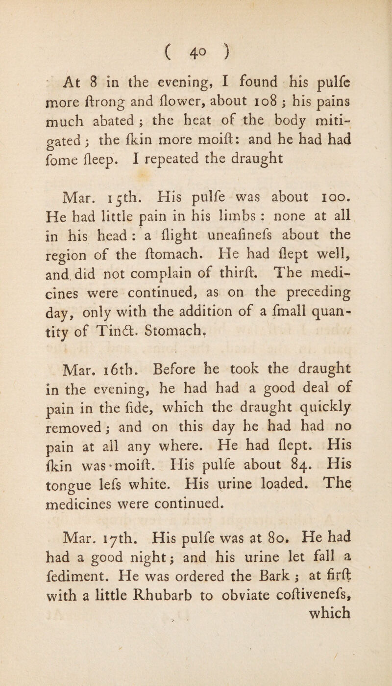 ( 4° ) At 8 in the evening, I found his pulfe more thong and flower, about 108 ; his pains much abated ; the heat of the body miti¬ gated : the fkin more moift: and he had had o fome fleep. I repeated the draught Mar. 15th. His pulfe was about 100. He had little pain in his limbs : none at all in his head : a flight uneafinefs about the region of the ftomach. He had flept well, and, did not complain of thirft. The medi¬ cines were continued, as on the preceding day, only with the addition of a fmall quan¬ tity of Tindt. Stomach. Mar. 16th. Before he took the draught in the evening, he had had a good deal of pain in the fide, which the draught quickly removed; and on this day he had had no pain at all any where. He had flept. His fkin was * moift. His pulfe about 84. His tongue lefs white. His urine loaded. The medicines were continued. Mar. 17th. His pulfe was at 80. He had had a good night; and his urine let fall a fediment. He was ordered the Bark ; at firft with a little Rhubarb to obviate coflivenefs,