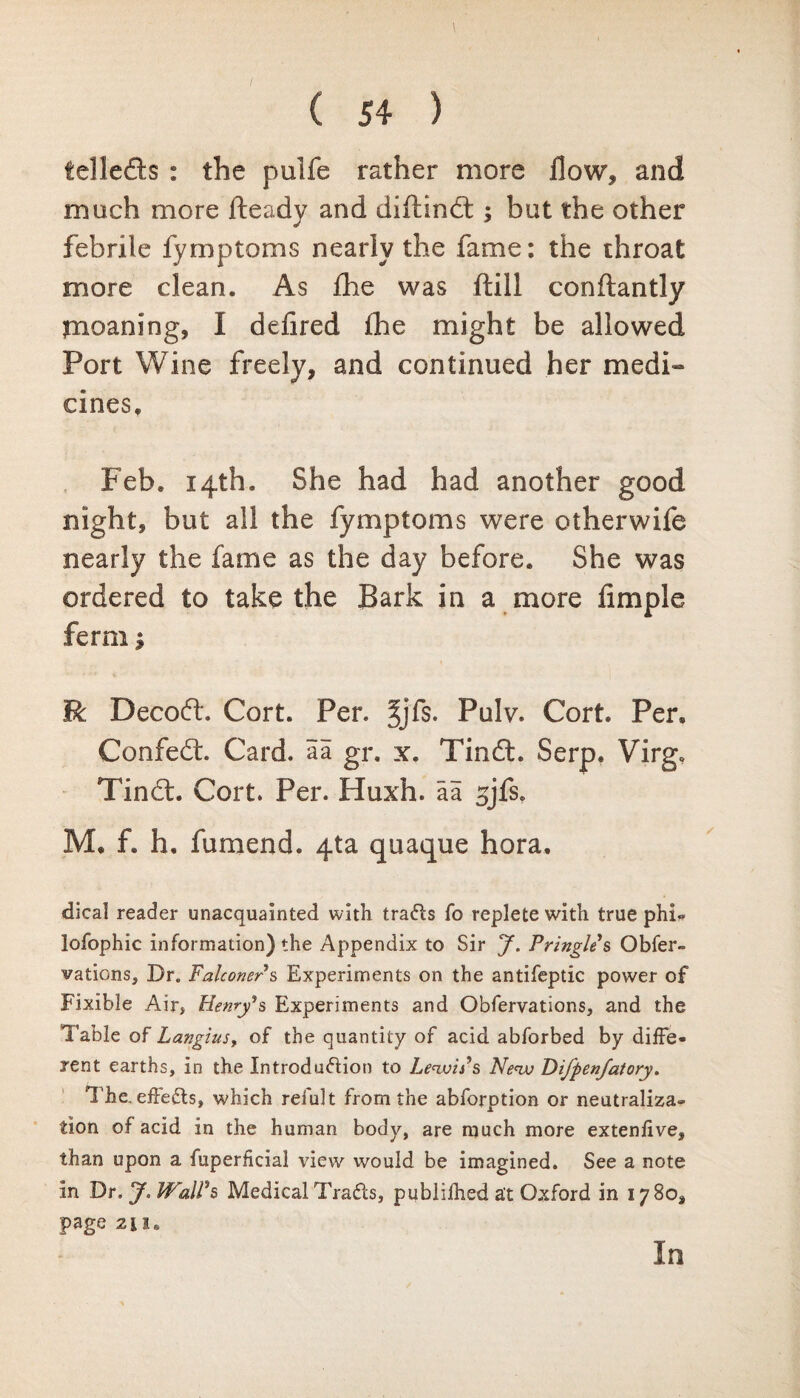 tel lefts : the pulfe rather more flow, and much more fteady and diftindt; but the other febrile fymptoms nearly the fame: the throat more clean. As die was ftill conftantly jnoaning, I defired fhe might be allowed Port Wine freely, and continued her medi¬ cines, Feb. 14th. She had had another good night, but all the fymptoms were otherwife nearly the fame as the day before. She was ordered to take the Bark in a more Ample ferrn; R Decodl*. Cort. Per. Jjfs. Pulv. Cort. Per, Confedt. Card, aa gr. x. Tindt. Serp. Virg. Tindt. Cort. Per. Huxh. aa 3jfs. M. f. h. fumend. 4ta quaque hora. dical reader unacquainted with tra&s fo replete with true phi- lofophic information) the Appendix to Sir J. Pringles Obser¬ vations, Dr„ Falconer s Experiments on the antifeptic power of Fixible Air, Henry's Experiments and Obfervations, and the Table of Langius, of the quantity of acid abforbed by diffe¬ rent earths, in the Introduction to Lewis's New Difpen/atory. The. effeCts, which refult from the abforption or neutraliza¬ tion of acid in the human body, are much more extenfive, than upon a fuperficial view would be imagined. See a note in Dr.J. Wall's Medical TraCts, publifhed at Oxford in 1780, page 2ii, In