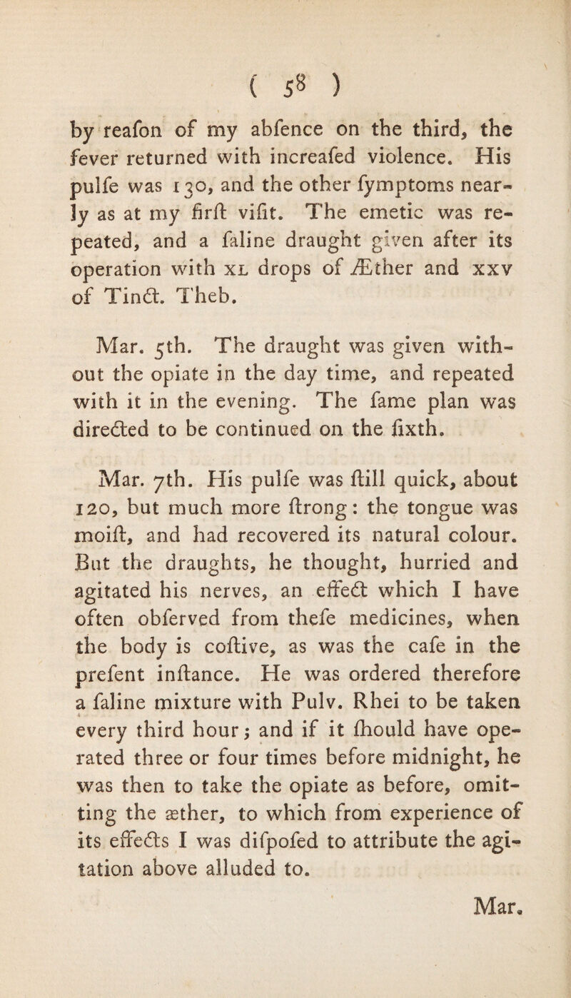 ( 5« ) by reafon of my abfence on the third* the fever returned with increafed violence. His pulfe was 130, and the other fymptoms near* ]y as at my fir ft vifit. The emetic was re¬ peated, and a faline draught given after its operation with xl drops of iEther and xxv of Tin6t. Theb. Mar. 5th. The draught was given with¬ out the opiate in the day time, and repeated with it in the evening. The fame plan was directed to be continued on the lixth. Mar. 7th. His pulfe was ftill quick, about 120, but much more ftrong: the tongue was moift, and had recovered its natural colour. But the draughts, he thought, hurried and agitated his nerves, an effedt which I have often obferved from thefe medicines, when the body is coftive, as was the cafe in the prefent inftance. He was ordered therefore a faline mixture with Pulv. Rhei to be taken ■i every third hour; and if it fhould have ope¬ rated three or four times before midnight, he was then to take the opiate as before, omit¬ ting the ^ther, to which from experience of its effedts I was difpofed to attribute the agi¬ tation above alluded to. Mar.