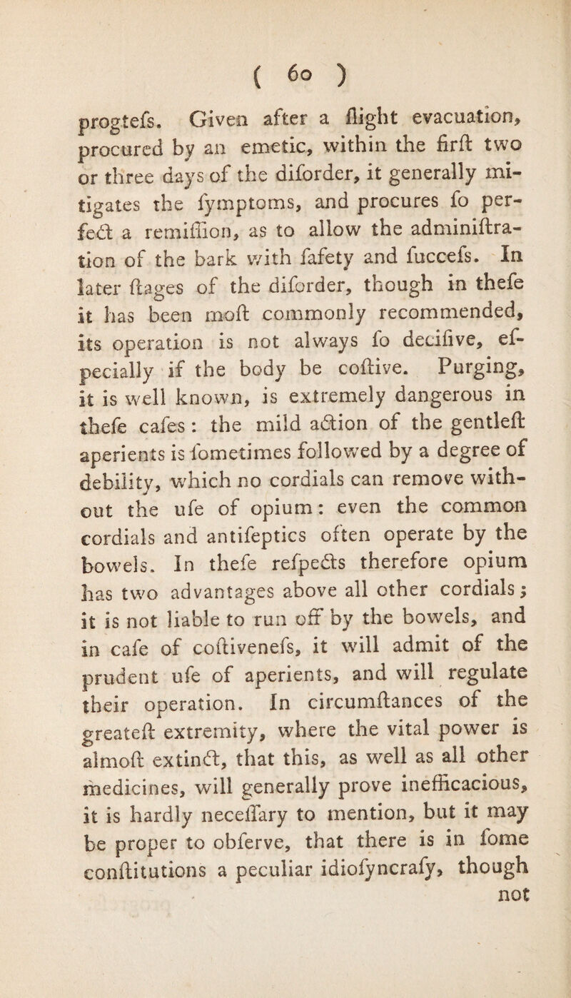 progtefs. Given after a flight evacuation, procured by an emetic, within the firft two or three days of the diforder, it generally mi¬ tigates the fymptoms, and procures fo per¬ fect a remiffion, as to allow the adminiftra- tion of the bark with fafety and fuccefs. In later ftages of the diforder, though in thefe it has been moil commonly recommended, its operation is not always fo decifive, ef- pecially if the body be coftive. Purging, it is well known, is extremely dangerous in thefe cafes: the mild a&ion of the gentleft aperients is fometimes followed by a degree of debility, which no cordials can remove with¬ out the ufe of opium: even the common cordials and antifeptics often operate by the bowels. In thefe refpe&s therefore opium has two advantages above all other cordials j it is not liable to run off by the bowels, and in cafe of coftivenefs, it will admit of the prudent ufe of aperients, and will regulate their operation. In circumftances of the greatefl: extremity, where the vital power is almoft extinft, that this, as well as all other medicines, will generally prove inefficacious, it is hardly neceffary to mention, but it may be proper to obferve, that there is in fome conftitutions a peculiar idiofyncrafy, though not