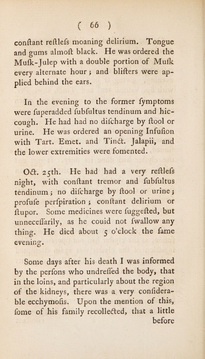 conftant reliefs moaning delirium. Tongue and gums almoft black. He was ordered the Mufk-Julep with a double portion of Mufk every alternate hour; and blifters were ap¬ plied behind the ears. In the evening to the former fymptoms were fuperadded fubfultus tendinum and hic¬ cough. He had had no difcharge by ftool or urine. He was ordered an opening Infufion with Tart. Emet. and Tindt. Jalapii, and the lower extremities were fomented. Odh 25th. He had had a very reftlefs night, with conftant tremor and fubfultus tendinum; no difcharge by ftool or urine profufe perfpiration $ conftant delirium or ftupor. Some medicines were fuggefted, but unnecefiarily, as he couid not fwallow any thing. He died about 5 o’clock the fame evening. Some days after his death I was informed by the perfons who undreffed the body, that in the loins, and particularly about the region of the kidneys, there was a very confidera- ble ecchymofis. Upon the mention of this, feme of his family recolledted, that a little before