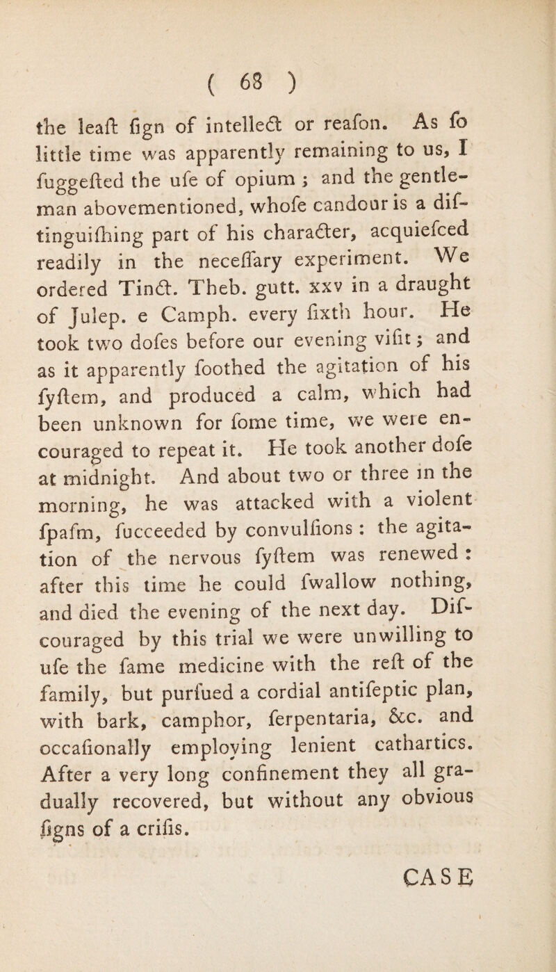 the leaft fign of intelled or reafon. As fo little time was apparently remaining to us, 1 fuggefted the ufe of opium ; and tne gentle¬ man abovemen tioned, whofe candour is a dif- tinguifhing part of his character, acquiefced readily in the neceffary experiment. We ordered Tind. Theb. gutt. xxv in a draught of Julep, e Camph. every fixth hour. He took two dofes before our evening vifit; and as it apparently foothed the agitation of his fyflem, and produced a calm, which had been unknown for fome time, we weie en¬ couraged to repeat it. He took another dofe at midnight. And about two or three in the morning, he was attacked with a violent fpafm, fucceeded by convulfions : the agita¬ tion of the nervous fyftem was renewed : after this time he could fwallow nothing, and died the evening of the next day. Dif- couraged by this trial we were unwilling to ufe the fame medicine with the reft of the family, but purfued a cordial antifeptic plan, with bark, camphor, ferpentaria, &c. and occafionally employing lenient cathartics. After a very long confinement they all gra¬ dually recovered, but without any obvious figns of a crifts.