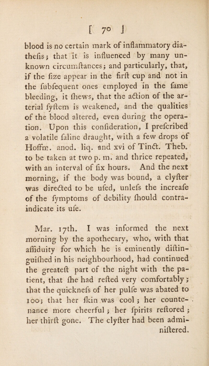 I [ 7° J blood is no certain mark of inflammatory dia- thefisj that it is influenced by many un¬ known circumftances; and particularly, that, if the fize appear in the firfl: cup and not in the fubfequent ones employed in the fame bleeding, it (hews, that the adlion of the ar¬ terial fyllem is weakened, and the qualities of the blood altered, even during the opera¬ tion. Upon this confideration, I prefcribed a volatile faline draught, with a few drops of Hoffm. anod. liq. and xvi of Tindt. TheK to be taken at two p. m. and thrice repeated, with an interval of fix hours. And the next morning, if the body was bound, a clyfter was directed to be ufed, unlefs the increafe of the fymptoms of debility fhould contra¬ indicate its ufe. Mar. 17th. I was informed the next morning by the apothecary* who, with that affiduity for which he is eminently diftin- guilhed in his neighbourhood, had continued the greateft part of the night with the pa¬ tient, that £he had refted very comfortably; that the quicknefs of her pulfe was abated to 100; that her fkin was cool ; her counte¬ nance more cheerful her fpirits reftored ; her third: gone. The clyfter had been admi- niftered*