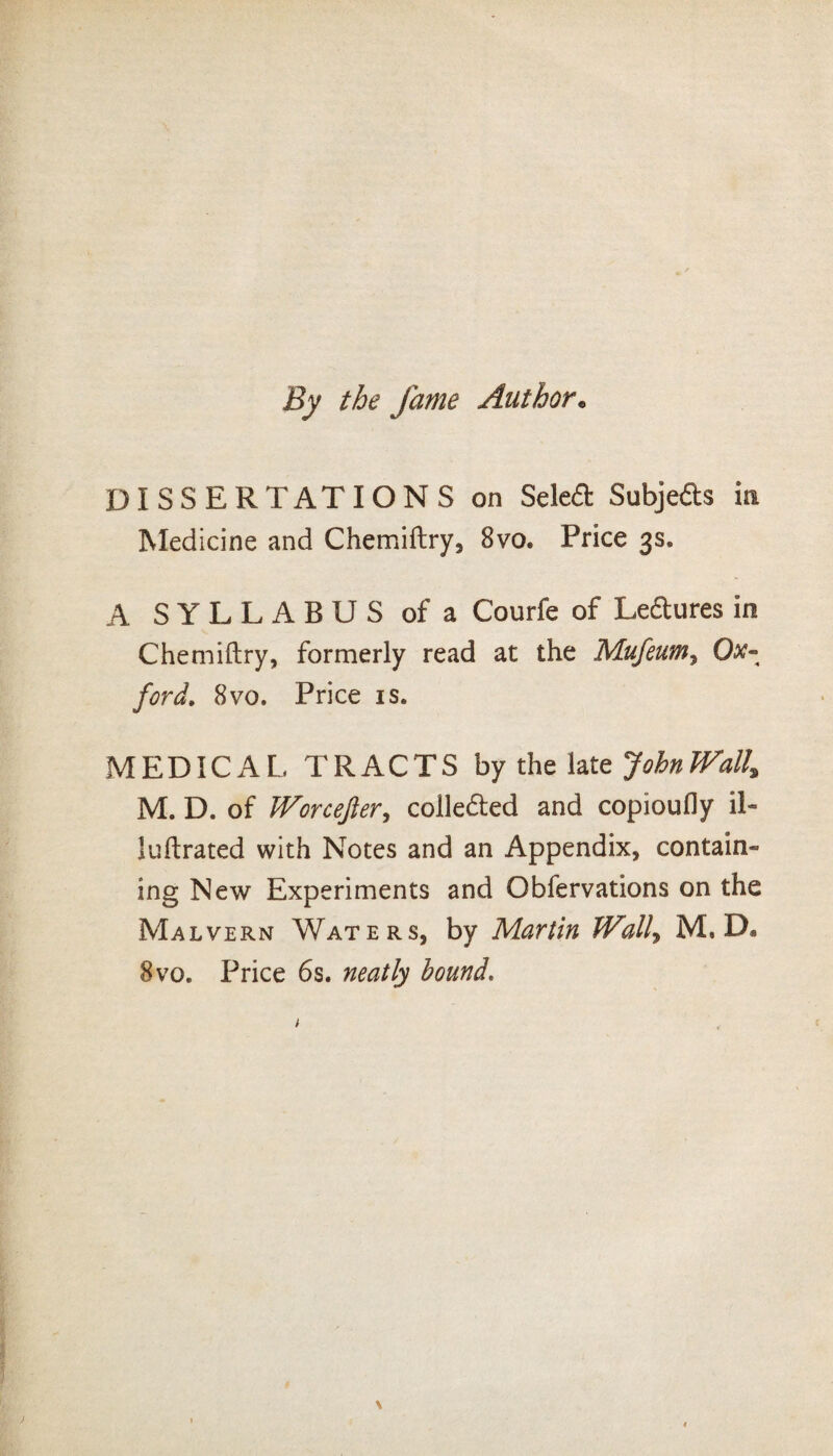 By the fame Author• DISSERTATIONS on Seled Subjeds in Medicine and Chemiftry, 8vo. Price 3s. A SYLLABUS of a Courfe of Ledures in Chemiftry, formerly read at the Mufeum, Ox¬ ford, 8vo. Price is. MEDICAL TRACTS by the late JohnJVall^ M. D. of Worcejler, coileded and copioufly il« luftrated with Notes and an Appendix, contain¬ ing New Experiments and Obfervations on the Malvern Waters, by Martin Wall, M, D. 8 vo. Price 6s. neatly bound.