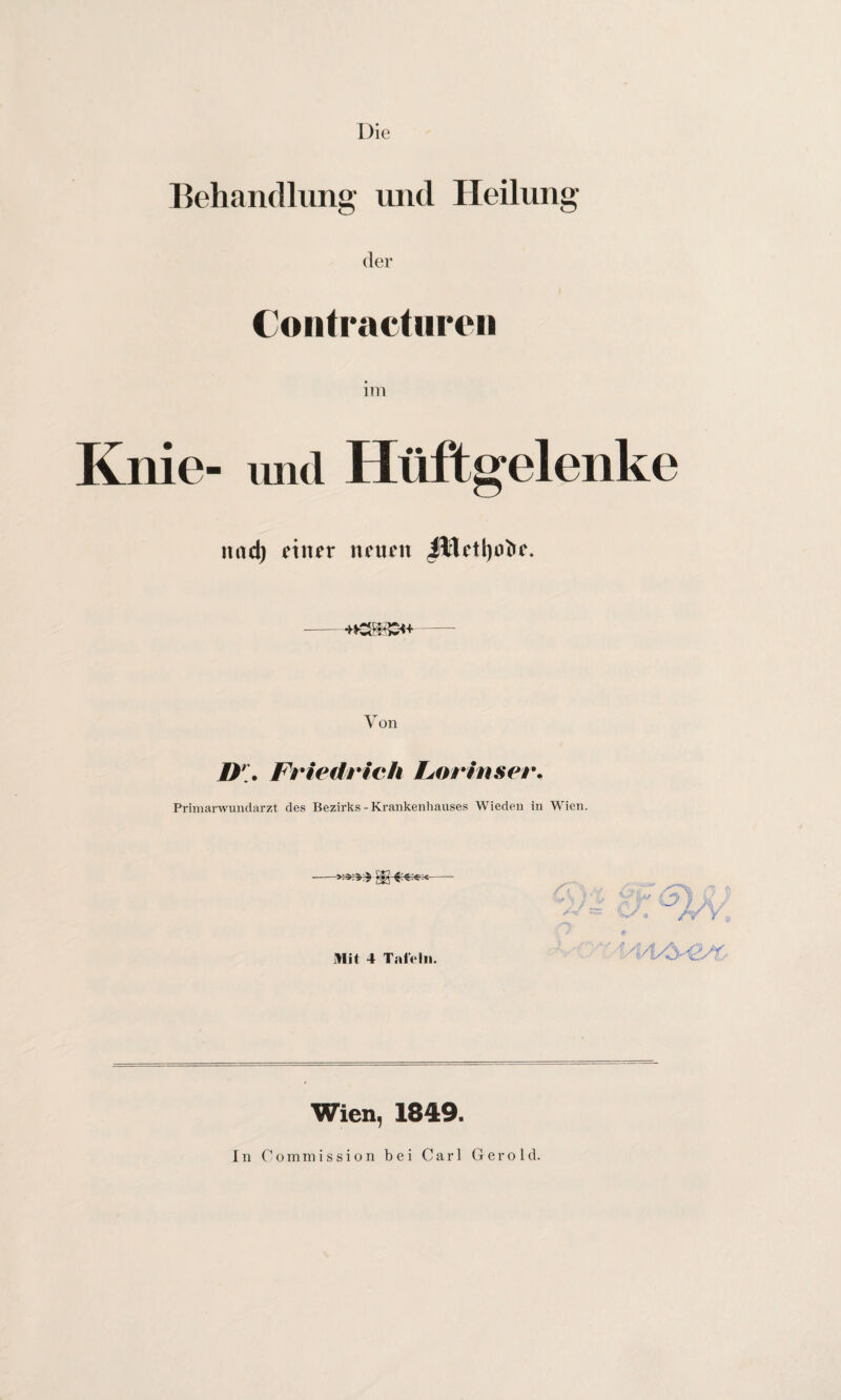 Die Behandlung und Heilung der Contractureii Knie- und Hüftgelenke nad) einer neuen Jllett)otu\ Von //;. Friedrich Lorinser• Primarwundarzt des Bezirks-Krankenhauses Wieden in Wien. Mit 4 Tafeln. Wien, 1849. In Commission bei Carl Gerold.