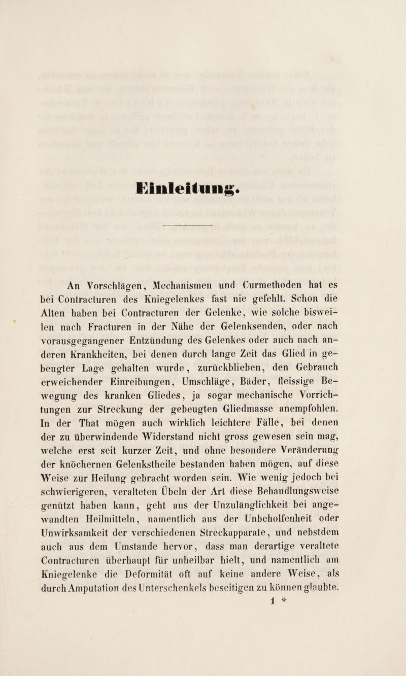 Einleitung. An Vorschlägen, Mechanismen und Curmethoden hat es bei Contracturen des Kniegelenkes fast nie gefehlt. Schon die Alten haben bei Contracturen der Gelenke, wie solche biswei¬ len nach Fracturen in der Nähe der Gelenksenden, oder nach vorausgegangener Entzündung des Gelenkes oder auch nach an¬ deren Krankheiten, bei denen durch lange Zeit das Glied in ge¬ beugter Lage gehalten wurde, zurückblieben, den Gebrauch erweichender Einreibungen, Umschläge, Bäder, fleissige Be¬ wegung des kranken Gliedes, ja sogar mechanische Vorrich¬ tungen zur Streckung der gebeugten Gliedmasse anempfohlen. In der That mögen auch wirklich leichtere Fälle, bei denen der zu überwindende Widerstand nicht gross gewesen sein mag, welche erst seit kurzer Zeit, und ohne besondere Veränderung der knöchernen Gelenkstheile bestanden haben mögen, auf diese Weise zur Heilung gebracht worden sein. Wie wenig jedoch bei schwierigeren, veralteten Übeln der Art diese Behandlungsweise genützt haben kann, geht aus der Unzulänglichkeit bei ange¬ wandten Heilmitteln, namentlich aus der Unbeholfenheit oder Unwirksamkeit der verschiedenen Streckapparate, und nebstdem auch aus dem Umstande hervor, dass man derartige veraltete Contracturen überhaupt für unheilbar hielt, und namentlich am Kniegelenke die Deformität oft auf keine andere Weise, als durch Amputation des Unterschenkels beseitigen zu können glaubte.