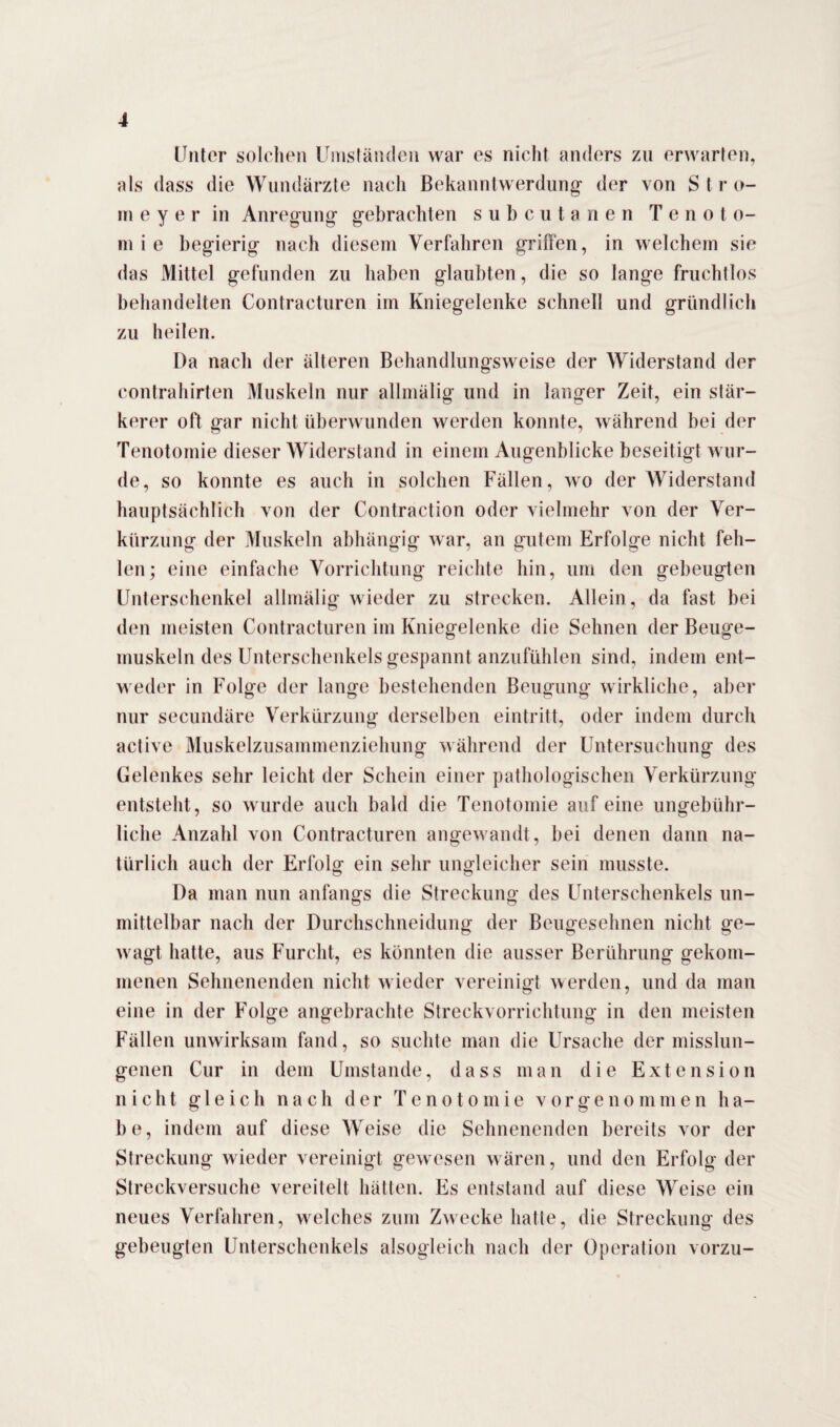 Unter solchen Umständen war es nicht anders zu erwarten, als dass die Wundärzte nach Bekanntwerdung der von S t r o- m e y e r in Anregung- gebrachten subcutanen T e n o t o- ni i e begierig nach diesem Verfahren griffen, in welchem sie das Mittel gefunden zu haben glaubten, die so lange fruchtlos behandelten Contracturen im Kniegelenke schnell und gründlich zu heilen. Da nach der älteren Behandlungsweise der Widerstand der contrahirten Muskeln nur allmälig und in langer Zeit, ein stär¬ kerer oft gar nicht überwunden werden konnte, während bei der Tenotomie dieser Widerstand in einem Augenblicke beseitigt wur¬ de, so konnte es auch in solchen Fällen, wo der Widerstand hauptsächlich von der Contraction oder vielmehr von der Ver¬ kürzung der Muskeln abhängig war, an gutem Erfolge nicht feh¬ len; eine einfache Vorrichtung reichte hin, um den gebeugten Unterschenkel allmälig wieder zu strecken. Allein, da fast bei den meisten Contracturen im Kniegelenke die Sehnen der Beuge¬ muskeln des Unterschenkels gespannt anzufühlen sind, indem ent¬ weder in Folge der lange bestehenden Beugung wirkliche, aber nur secundäre Verkürzung derselben eintritt, oder indem durch active Muskelzusammenziehung während der Untersuchung des Gelenkes sehr leicht der Schein einer pathologischen Verkürzung entsteht, so wurde auch bald die Tenotomie auf eine ungebühr¬ liche Anzahl von Contracturen angewandt, bei denen dann na¬ türlich auch der Erfolg ein sehr ungleicher sein musste. Da man nun anfangs die Streckung des Unterschenkels un¬ mittelbar nach der Durchschneidung der Beugesehnen nicht ge¬ wagt hatte, aus Furcht, es könnten die ausser Berührung gekom¬ menen Sehnenenden nicht wieder vereinigt werden, und da man eine in der Folge angebrachte Streckvorrichtung in den meisten Fällen unwirksam fand, so suchte man die Ursache der misslun¬ genen Cur in dem Umstande, dass man die Extension nicht gleich nach der Tenotomie vorgenommen ha¬ be, indem auf diese Weise die Sehnenenden bereits vor der Streckung wieder vereinigt gewesen wären, und den Erfolg der Streckversuche vereitelt hätten. Es entstand auf diese Weise ein neues Verfahren, welches zum Zwecke hatte, die Streckung des gebeugten Unterschenkels alsogleieh nach der Operation vorzu-
