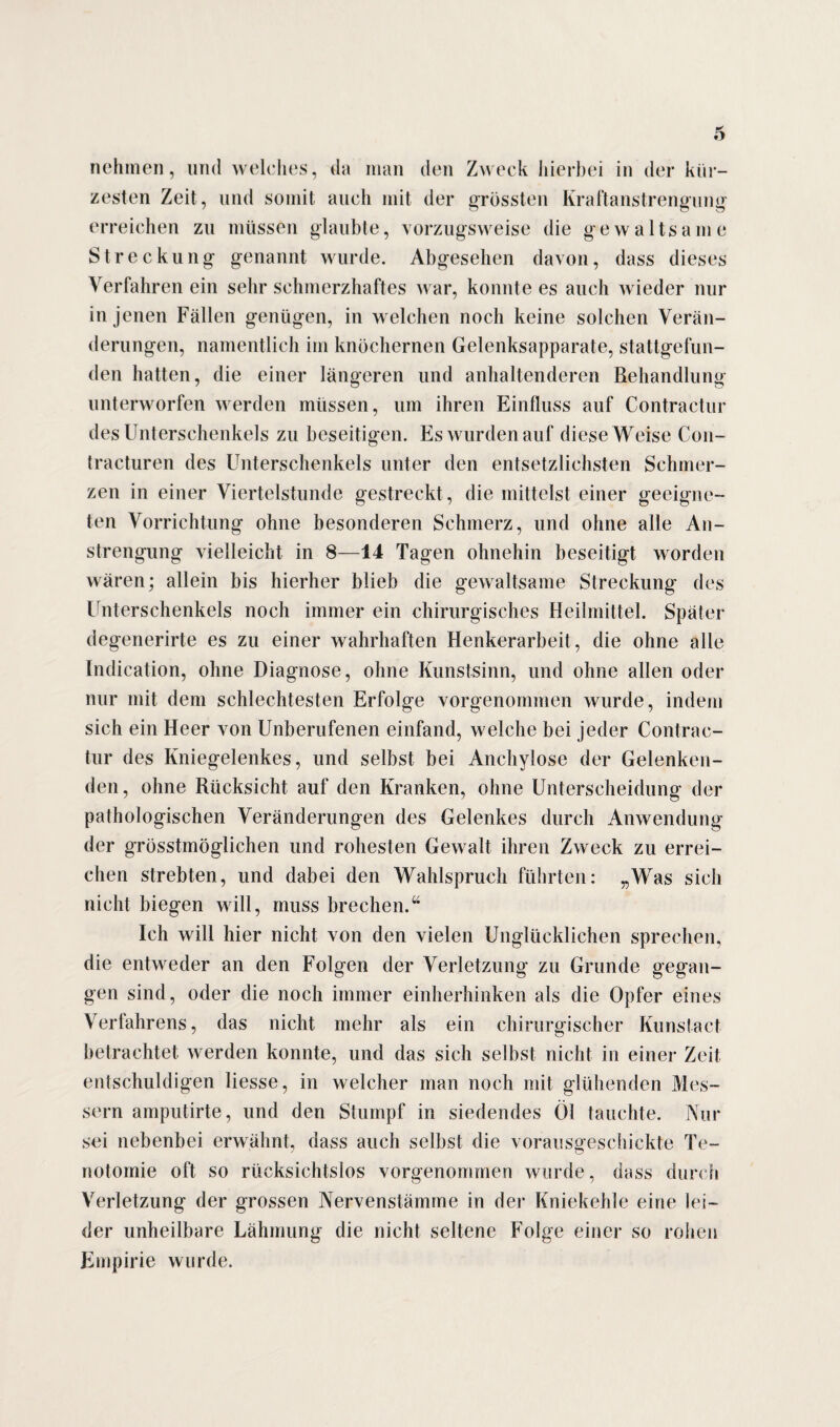 nehmen, und welches, da man den Zweck hierbei in der kür¬ zesten Zeit, und somit auch mit der grössten Kraftanstrengung erreichen zu müssen glaubte, vorzugsweise die gewaltsame Streckung genannt wurde. Abgesehen davon, dass dieses Verfahren ein sehr schmerzhaftes war, konnte es auch wieder nur in jenen Fällen genügen, in welchen noch keine solchen Verän¬ derungen, namentlich im knöchernen Gelenksapparate, stattgefun¬ den hatten, die einer längeren und anhaltenderen Behandlung unterworfen werden müssen, um ihren Einfluss auf Contractur des Unterschenkels zu beseitigen. Es wurden auf diese Weise Con- tracturen des Unterschenkels unter den entsetzlichsten Schmer¬ zen in einer Viertelstunde gestreckt, die mittelst einer geeigne¬ ten Vorrichtung ohne besonderen Schmerz, und ohne alle An¬ strengung vielleicht in 8—14 Tagen ohnehin beseitigt worden wären; allein bis hierher blieb die gewaltsame Streckung des Unterschenkels noch immer ein chirurgisches Heilmittel. Später degenerirte es zu einer wahrhaften Henkerarbeit, die ohne alle Indication, ohne Diagnose, ohne Kunstsinn, und ohne allen oder nur mit dem schlechtesten Erfolge vorgenommen wurde, indem sich ein Heer von Unberufenen einfand, welche bei jeder Contrac¬ tur des Kniegelenkes, und selbst bei Anchylose der Gelenken¬ den, ohne Rücksicht auf den Kranken, ohne Unterscheidung der pathologischen Veränderungen des Gelenkes durch Anwendung der grösstmöglichen und rohesten Gewalt ihren Zweck zu errei¬ chen strebten, und dabei den Wahlspruch führten: „Was sich nicht biegen will, muss brechen.“ Ich will hier nicht von den vielen Unglücklichen sprechen, die entweder an den Folgen der Verletzung zu Grunde gegan¬ gen sind, oder die noch immer einherhinken als die Opfer eines Verfahrens, das nicht mehr als ein chirurgischer Kunstact betrachtet werden konnte, und das sich selbst nicht in einer Zeit entschuldigen Hesse, in welcher man noch mit glühenden Mes¬ sern amputirte, und den Stumpf in siedendes Öl tauchte. Nur sei nebenbei erwähnt, dass auch selbst die vorausgeschickte Te- notomie oft so rücksichtslos vorgenommen wurde, dass durch Verletzung der grossen Nervenslämme in der Kniekehle eine lei¬ der unheilbare Lähmung die nicht seltene Folge einer so rohen Empirie wurde.