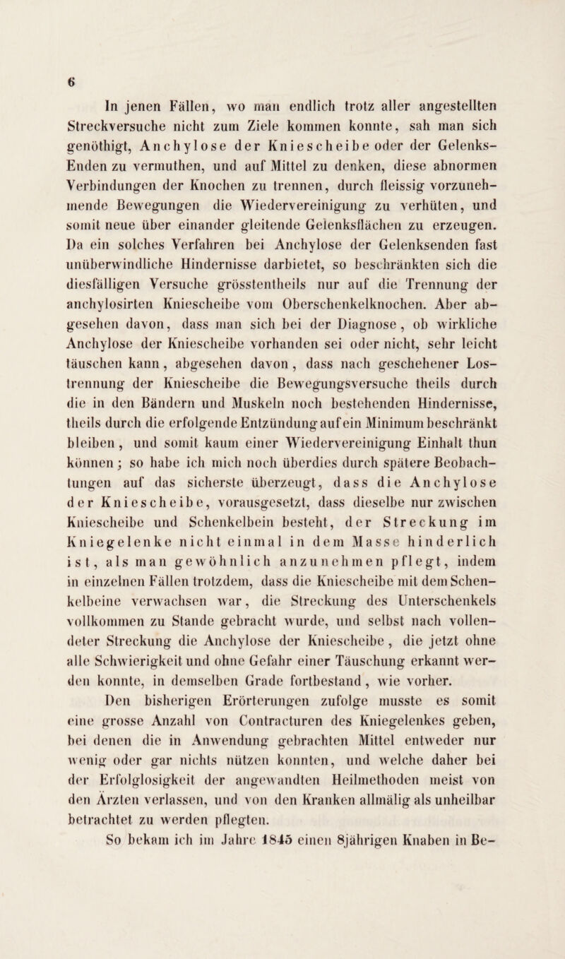 In jenen Fällen, wo man endlich trotz aller angestellten Streckversuche nicht zuin Ziele kommen konnte, sah man sich genöthigt, Anchylose der Kniescheibe oder der Gelenks- Enden zu vermuthen, und auf Mittel zu denken, diese abnormen Verbindungen der Knochen zu trennen, durch fleissig vorzuneh- mende Bewegungen die Wiedervereinigung zu verhüten, und somit neue über einander gleitende Gelenksflächen zu erzeugen. l)a ein solches Verfahren bei Anchylose der Gelenksenden fast unüberwindliche Hindernisse darbietet, so beschränkten sich die diesfälligen Versuche grösstentheils nur auf die Trennung der anchylosirten Kniescheibe vom Oberschenkelknochen. Aber ab¬ gesehen davon, dass man sich bei der Diagnose, ob wirkliche Anchylose der Kniescheibe vorhanden sei oder nicht, sehr leicht täuschen kann, abgesehen davon , dass nach geschehener Los¬ trennung der Kniescheibe die Bewegungsversuche theils durch die in den Bändern und Muskeln noch bestehenden Hindernisse, theils durch die erfolgende Entzündungaufein Minimum beschränkt bleiben , und somit kaum einer Wiedervereinigung Einhalt thun können ; so habe ich mich noch überdies durch spätere Beobach¬ tungen auf das sicherste überzeugt, dass die Anchylose der Kniescheibe, vorausgesetzt, dass dieselbe nur zwischen Kniescheibe und Schenkelbein besteht, der Streckung im Kniegelenke nicht einmal in dem Masse hinderlich ist, als man gewöhnlich anzunehmen pflegt, indem in einzelnen Fällen trotzdem, dass die Kniescheibe mit dem Schen¬ kelbeine verwachsen war, die Streckung des Unterschenkels vollkommen zu Stande gebracht wurde, und selbst nach vollen¬ deter Streckung die Anchylose der Kniescheibe, die jetzt ohne alle Schwierigkeit und ohne Gefahr einer Täuschung erkannt wer¬ den konnte, in demselben Grade fortbestand, wie vorher. Den bisherigen Erörterungen zufolge musste es somit eine grosse Anzahl von Contracturen des Kniegelenkes geben, bei denen die in Anwendung gebrachten Mittel entweder nur wenig oder gar nichts nützen konnten, und welche daher bei der Erfolglosigkeit der angewandten Heilmethoden meist von den Ärzten verlassen, und von den Kranken allmälig als unheilbar betrachtet zu werden pflegten. So bekam ich im Jahre 1845 einen 8jährigen Knaben in Be-