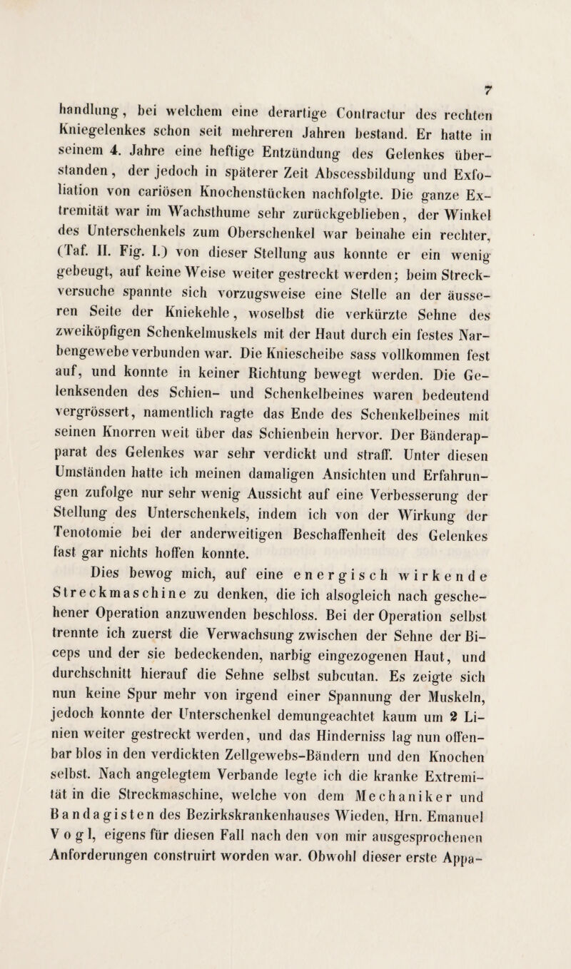 handlang, bei welchem eine derartige Contractur des rechten Kniegelenkes schon seit mehreren Jahren bestand. Er hatte in seinem 4. Jahre eine heftige Entzündung des Gelenkes über¬ standen , der jedoch in späterer Zeit Abscessbildung und Exfo¬ liation von cariösen Knochenstücken nachfolgte. Die ganze Ex¬ tremität war im Wachsthume sehr zurückgeblieben, der Winkel des Unterschenkels zum Oberschenkel war beinahe ein rechter, (faf. II. Fig. I.) von dieser Stellung aus konnte er ein wenig gebeugt, aut keine Weise weiter gestreckt werden; beim Streck¬ versuche spannte sich vorzugsweise eine Stelle an der äusse¬ ren Seite der Kniekehle, woselbst die verkürzte Sehne des zweiköpfigen Schenkelmuskels mit der Haut durch ein festes Nar¬ bengewebe verbunden war. Die Kniescheibe sass vollkommen fest auf, und konnte in keiner Richtung bewegt werden. Die Ge¬ lenksenden des Schien- und Schenkelbeines waren bedeutend vergrössert, namentlich ragte das Ende des Schenkelbeines mit seinen Knorren weit über das Schienbein hervor. Der Bänderap¬ parat des Gelenkes war sehr verdickt und straff. Unter diesen Umständen hatte ich meinen damaligen Ansichten und Erfahrun¬ gen zufolge nur sehr wenig Aussicht auf eine Verbesserung der Stellung des Unterschenkels, indem ich von der Wirkung der Tenotomie bei der anderweitigen Beschaffenheit des Gelenkes fast gar nichts hoffen konnte. Dies bewog mich, auf eine energisch wirkende Streckmaschine zu denken, die ich alsogleich nach gesche¬ hener Operation anzuwenden beschloss. Bei der Operation selbst trennte ich zuerst die Verwachsung zwischen der Sehne der Bi- ceps und der sie bedeckenden, narbig eingezogenen Haut, und durchschnitt hierauf die Sehne selbst subcutan. Es zeigte sich nun keine Spur mehr von irgend einer Spannung der Muskeln, jedoch konnte der Unterschenkel demungeachtet kaum um 2 Li¬ nien weiter gestreckt werden, und das Hinderniss lag nun offen¬ bar blos in den verdickten Zellgewebs-Bändern und den Knochen selbst. Nach angelegtem Verbände legte ich die kranke Extremi¬ tät in die Streckmaschine, welche von dem Mechaniker und Bandagisten des Bezirkskrankenhauses Wieden, Hrn. Emanuel Vogl, eigens für diesen Fall nach den von mir ausgesprochenen Anforderungen construirt worden war. Obwohl dieser erste Appa-