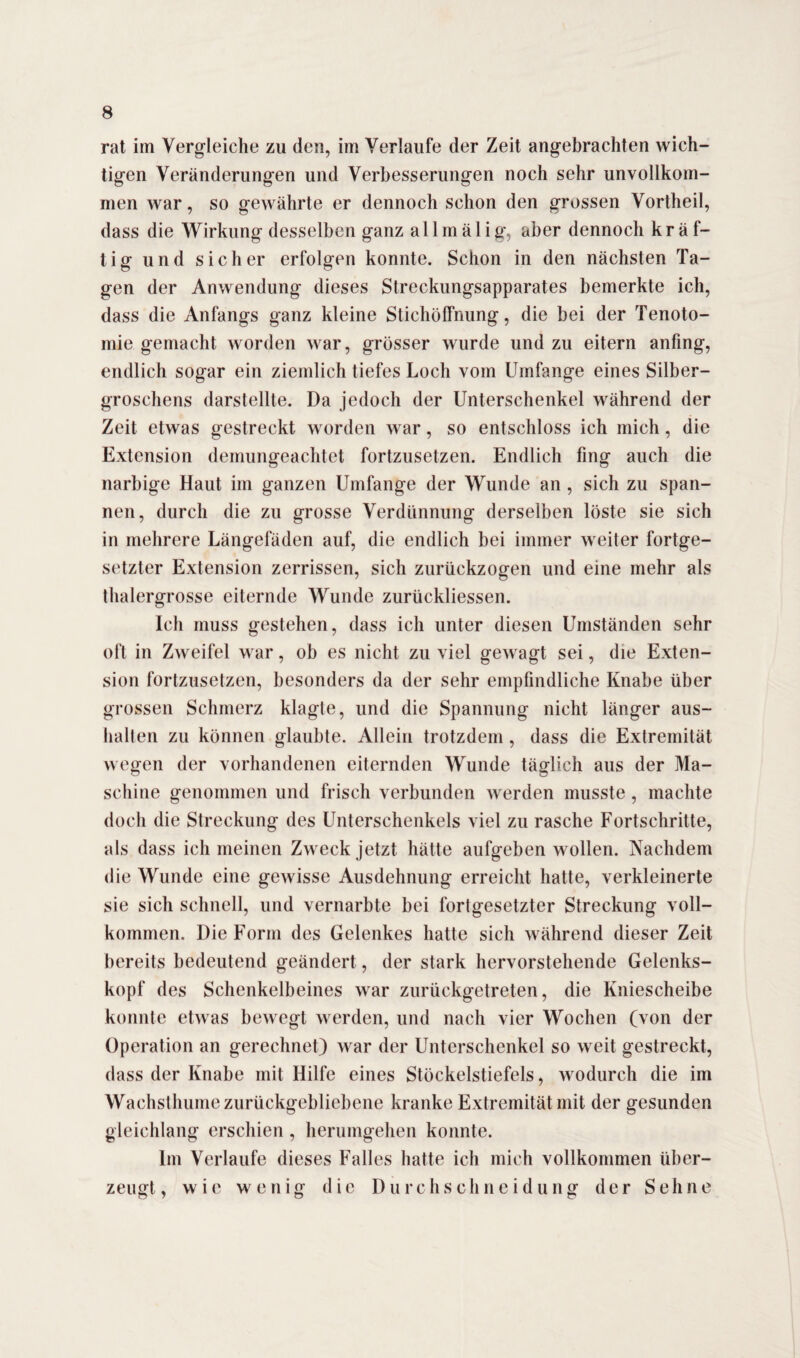 rat im Vergleiche zu den, im Verlaufe der Zeit angebrachten wich¬ tigen Veränderungen und Verbesserungen noch sehr unvollkom¬ men war, so gewährte er dennoch schon den grossen Vortheil, dass die Wirkung desselben ganz a 11 mä 1 ig, aber dennoch kräf¬ tig und sicher erfolgen konnte. Schon in den nächsten Ta¬ gen der Anwendung dieses Streckungsapparates bemerkte ich, dass die Anfangs ganz kleine Stichöffnung, die bei der Tenoto- mie gemacht worden war, grösser wurde und zu eitern anfing, endlich sogar ein ziemlich tiefes Loch vom Umfange eines Silber¬ groschens darstellte. Da jedoch der Unterschenkel während der Zeit etwas gestreckt worden war, so entschloss ich mich, die Extension demungeachtet fortzusetzen. Endlich fing auch die narbige Haut im ganzen Umfange der Wunde an , sich zu span¬ nen, durch die zu grosse Verdünnung derselben löste sie sich in mehrere Längefäden auf, die endlich bei immer weiter fortge¬ setzter Extension zerrissen, sich zurückzogen und eine mehr als thalergrosse eiternde Wunde zurückliessen. Ich muss gestehen, dass ich unter diesen Umständen sehr oft in Zweifel war, ob es nicht zu viel gewagt sei, die Exten¬ sion fortzusetzen, besonders da der sehr empfindliche Knabe über grossen Schmerz klagte, und die Spannung nicht länger aus- halten zu können glaubte. Allein trotzdem , dass die Extremität wegen der vorhandenen eiternden Wunde täglich aus der Ma¬ schine genommen und frisch verbunden werden musste, machte doch die Streckung des Unterschenkels viel zu rasche Fortschritte, als dass ich meinen Zweck jetzt hätte aufgeben wollen. Nachdem die Wunde eine gewisse Ausdehnung erreicht hatte, verkleinerte sie sich schnell, und vernarbte bei fortgesetzter Streckung voll¬ kommen. Die Form des Gelenkes hatte sich während dieser Zeit bereits bedeutend geändert, der stark hervorstehende Gelenks¬ kopf des Schenkelbeines war zurückgetreten, die Kniescheibe konnte etwas bewegt werden, und nach vier Wochen (von der Operation an gerechnet) war der Unterschenkel so weit gestreckt, dass der Knabe mit Hilfe eines Stöckelstiefels, wodurch die im Wachsthume zurückgebliebene kranke Extremität mit der gesunden gleichlang erschien , herumgehen konnte. Im Verlaufe dieses Falles hatte ich mich vollkommen über¬ zeugt, wie wenig die Durchschneidung der Sehne