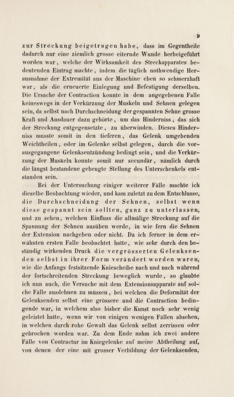 zur Streckung beigetragen habe, dass im Gegentheile dadurch nur eine ziemlich grosse eiternde Wunde herbeigeführt worden war, welche der Wirksamkeit des Streckapparates be¬ deutenden Eintrag machte, indem die täglich nothwendige Her¬ ausnahme der Extremität aus der Maschine eben so schmerzhaft war, als die erneuerte Einlegung und Befestigung derselben. Die Ursache der Contraction konnte in dem angegebenen Falle keineswegs in der Verkürzung der Muskeln und Sehnen gelegen sein, da selbst nach Durchschneidung der gespannten Sehne grosse Kraft und Ausdauer dazu gehörte, um das Hinderniss , das sich der Streckung entgegensetzte, zu überwinden. Dieses Hinder¬ niss musste somit in den tieferen, das Gelenk umgebenden Weichtheilen, oder im Gelenke selbst gelegen, durch die vor¬ ausgegangene Gelenksentzündung bedingt sein, und die Verkür¬ zung der Muskeln konnte somit nur secundär, nämlich durch die längst bestandene gebeugte Stellung des Unterschenkels ent¬ standen sein. Bei der Untersuchung einiger weiterer Fälle machte ich dieselbe Beobachtung wieder, und kam zuletzt zu dem Entschlüsse, die Durchschneidung der Sehnen, selbst wenn diese gespannt sein sollten, ganz zu unterlassen, und zu sehen, welchen Einfluss die allmälige Streckung auf die Spannung der Sehnen ausüben werde, in wie fern die Sehnen der Extension nachgeben oder nicht. Da ich ferner in dem er¬ wähnten ersten Falle beobachtet hatte, wie sehr durch den be¬ ständig wirkenden Druck die vergrösserten Gelenksen¬ den selbst in ihrer Form verändert worden waren, wie die Anfangs festsitzende Kniescheibe nach und nach während der fortschreitenden Streckung beweglich wurde, so glaubte ich nun auch, die Versuche mit dem Extensionsapparate auf sol¬ che Fälle ausdehnen zu müssen, bei welchen die Deformität der Gelenksenden selbst eine grössere und die Contraction bedin¬ gende war, in welchem also bisher die Kunst noch sehr wenig geleistet hatte, wenn wir von einigen wenigen Fällen absehen, in welchen durch rohe Gewalt das Gelenk selbst zerrissen oder gebrochen worden war. Zu dem Ende nahm ich zwei andere Fälle von Contractur im Kniegelenke auf meine Abtheilung auf, von denen der eine mit grosser Verbildung der Gelenksenden,