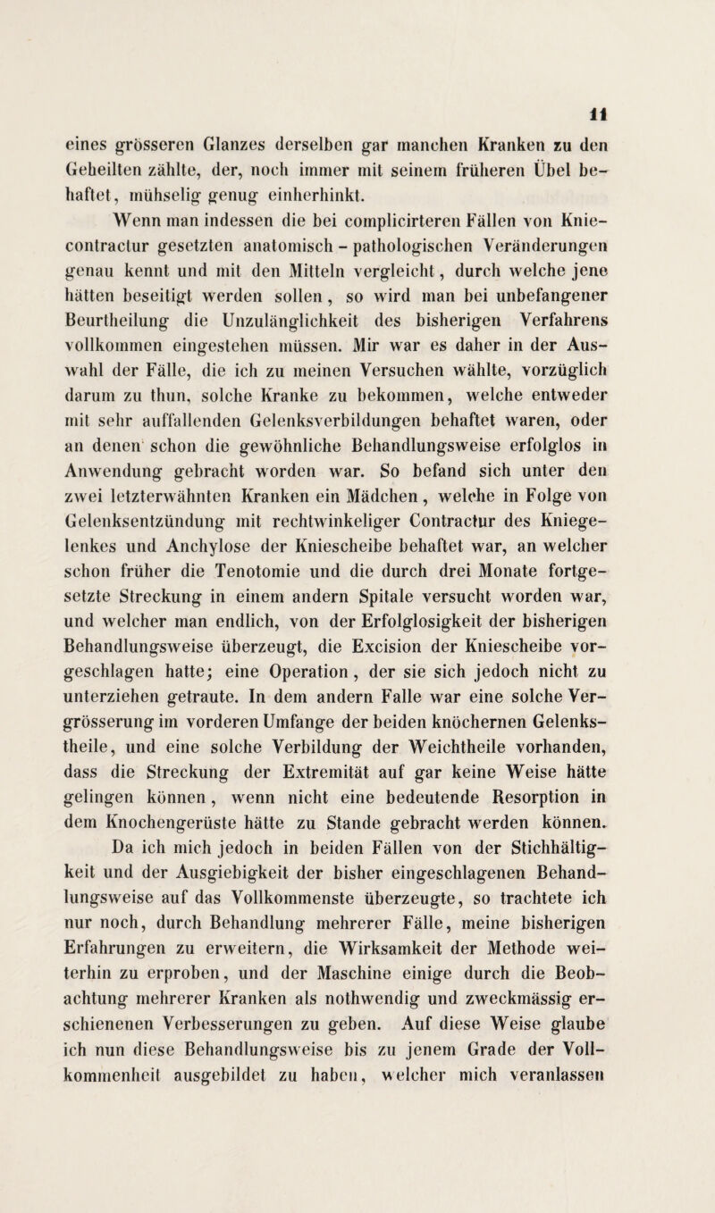 eines grösseren Glanzes derselben gar manchen Kranken zu den Geheilten zählte, der, noch immer mit seinem früheren Übel be¬ haftet, mühselig genug einherhinkt. Wenn man indessen die bei cornplicirteren Fällen von Knie- contractur gesetzten anatomisch - pathologischen Veränderungen genau kennt und mit den Mitteln vergleicht, durch welche jene hätten beseitigt werden sollen, so wird man bei unbefangener Beurtlieilung die Unzulänglichkeit des bisherigen Verfahrens vollkommen eingestehen müssen. Mir war es daher in der Aus¬ wahl der Fälle, die ich zu meinen Versuchen wählte, vorzüglich darum zu thun, solche Kranke zu bekommen, welche entweder mit sehr auffallenden Gelenksverbildungen behaftet waren, oder an denen schon die gewöhnliche Behandlungsweise erfolglos in Anwendung gebracht worden war. So befand sich unter den zwei letzterwähnten Kranken ein Mädchen, welche in Folge von Gelenksentzündung mit rechtwinkeliger Contractur des Kniege¬ lenkes und Anchylose der Kniescheibe behaftet war, an welcher schon früher die Tenotomie und die durch drei Monate fortge¬ setzte Streckung in einem andern Spitale versucht worden war, und welcher man endlich, von der Erfolglosigkeit der bisherigen Behandlungsweise überzeugt, die Excision der Kniescheibe vor¬ geschlagen hatte; eine Operation, der sie sich jedoch nicht zu unterziehen getraute. In dem andern Falle war eine solche Ver- grösserung im vorderen Umfange der beiden knöchernen Gelenks- theile, und eine solche Verbildung der Weichtheile vorhanden, dass die Streckung der Extremität auf gar keine Weise hätte gelingen können, wenn nicht eine bedeutende Resorption in dem Knochengerüste hätte zu Stande gebracht werden können. Da ich mich jedoch in beiden Fällen von der Stichhältig¬ keit und der Ausgiebigkeit der bisher eingeschlagenen Behand¬ lungsweise auf das Vollkommenste überzeugte, so trachtete ich nur noch, durch Behandlung mehrerer Fälle, meine bisherigen Erfahrungen zu erweitern, die Wirksamkeit der Methode wei¬ terhin zu erproben, und der Maschine einige durch die Beob¬ achtung mehrerer Kranken als nothwendig und zweckmässig er¬ schienenen Verbesserungen zu geben. Auf diese Weise glaube ich nun diese Behandlungsweise bis zu jenem Grade der Voll¬ kommenheit ausgebildet zu haben, welcher mich veranlassen