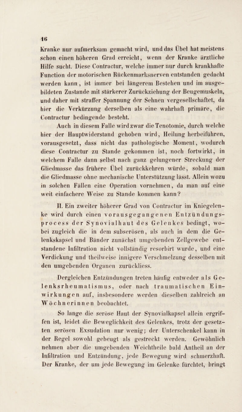 Kranke nur aufmerksam gemacht wird, und das Übel hat meistens schon einen höheren Grad erreicht, wenn der Kranke ärztliche Hilfe sucht. Diese Contractur, welche immer nur durch krankhafte Function der motorischen Rückenmarksnerven entstanden gedacht werden kann , ist immer bei längerem Bestehen und im ausge¬ bildeten Zustande mit stärkerer Zurückziehung der Beugemuskeln, und daher mit straffer Spannung der Sehnen vergesellschaftet, da hier die Verkürzung derselben als eine wahrhaft primäre, die Contractur bedingende besteht. Auch in diesem Falle wird zwar die Tenotomie, durch welche hier der Hauptwiderstand gehoben wird, Heilung herbeiführen, vorausgesetzt, dass nicht das pathologische Moment, wodurch diese Contractur zu Stande gekommen ist, noch fortwirkt, in welchem Falle dann selbst nach ganz gelungener Streckung der Gliedmasse das frühere Übel zurückkehren würde, sobald man die Gliedmasse ohne mechanische Unterstützung lässt. Allein wozu in solchen Fällen eine Operation vornehmen, da man auf eine weit einfachere Weise zu Stande kommen kann? II. Ein zweiter höherer Grad von Contractur im Kniegelen¬ ke wird durch einen vorausgegangenen Entzündungs- process der Synovialhaut des Gelenkes bedingt, wo¬ bei zugleich die in dem subserösen, als auch in dem die Ge¬ lenkskapsel und Bänder zunächst umgebenden Zellgewebe ent¬ standene Infiltration nicht vollständig resorbirt wurde, und eine Verdickung und theilweise innigere Verschmelzung desselben mit den umgebenden Organen zurückliess. Dergleichen Entzündungen treten häufig entweder als Ge¬ le n k s r h e u m a t i s m u s, oder nach traumatischen Ein¬ wirkungen auf, insbesondere werden dieselben zahlreich an Wöchnerinnen beobachtet. So lange die seröse Haut der Synovialkapsel allein ergrif¬ fen ist, leidet die Beweglichkeit des Gelenkes, trotz der gesetz¬ ten serösen Exsudation nur wenig; der Unterschenkel kann in der Regel sowohl gebeugt als gestreckt werden. Gewöhnlich nehmen aber die umgebenden Weichtheile bald Antheil an der Infiltration und Entzündung, jede Bewegung wird schmerzhaft. Der Kranke, der um jede Bewegung im Gelenke fürchtet, bringt