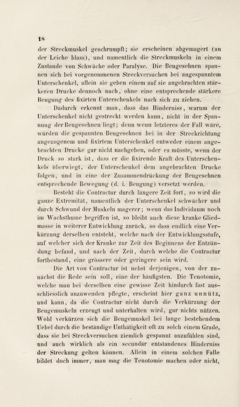der Streckmuskel geschrumpft; sie erscheinen abgemagert (an der Leiche blass), und namentlich die Streckmuskeln in einem Zustande von Schwäche oder Paralyse. Die Beugesehnen span¬ nen sich bei vorgenommenen Streckversuchen bei angespanntem Unterschenkel, allein sie geben einem auf sie angebrachten stär¬ keren Drucke dennoch nach, ohne eine entsprechende stärkere Beugung des fixirten Unterschenkels nach sich zu ziehen. Dadurch erkennt man, dass das Hinderniss, warum der Unterschenkel nicht gestreckt werden kann, nicht in der Span¬ nung der Beugesehnen liegt; denn wenn letzteres der Fall wäre, würden die gespannten Beugesehnen bei in der Streckrichtung auoezooeuem und fixirtem Unterschenkel entweder einem arme- o O o brachten Drucke gar nicht nachgeben, oder es müsste, wenn der Druck so stark ist, dass er die fixirende Kraft des Unterschen¬ kels überwiegt, der Unterschenkel dem angebrachten Drucke folgen, und in eine der Zusammendrückung der Beugesehnen entsprechende Bewegung (d. i. Beugung) versetzt werden. Besteht die Contractur durch längere Zeit fort, so wird die ganze Extremität, namentlich der Unterschenkel schwächer und durch Schwund der Muskeln magerer; wenn das Individuum noch im Wachsthume begriffen ist, so bleibt auch diese kranke Glied¬ masse in weiterer Entwicklung zurück, so dass endlich eine Ver¬ kürzung derselben entsteht, welche nach der Entwicklungsstufe, auf welcher sich der Kranke zur Zeit des Beginnens der Entzün¬ dung befand, und nach der Zeit, durch welche die Contractur fortbestand, eine grössere oder geringere sein wird. Die Art von Contractur ist nebst derjenigen, von der zu¬ nächst die Rede sein soll, eine der häufigsten. Die Tenotomie, welche man bei derselben eine gewisse Zeit hindurch fast aus¬ schliesslich anzuwenden pflegte, erscheint hier ganz unnütz, und kann, da die Contractur nicht durch die Verkürzung der Beugemuskeln erzeugt und unterhalten wird, gar nichts nützen. Wohl verkürzen sich die Beugemuskel bei lange bestehendem Uebel durch die beständige Unthätigkeit oft zu solch einem Grade, dass sie bei Streckversuchen ziemlich gespannt anzufühlen sind, und auch wirklich als ein secundär entstandenes Hinderniss der Streckung gelten können. Allein in einem solchen Falle bildet doch immer, man mag die Tenotomie machen oder nicht,