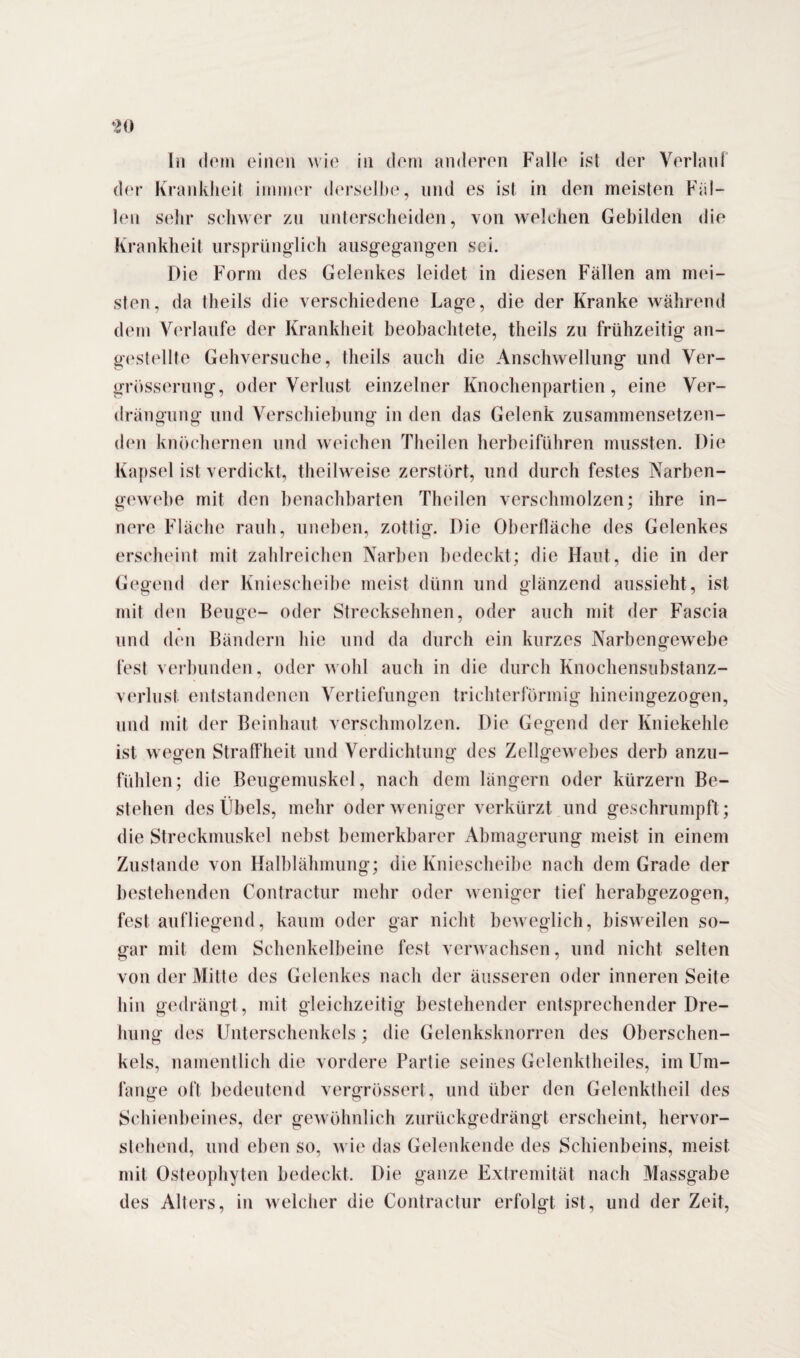 der Krankheit immer derselbe, und es ist in den meisten Fal¬ len sehr schwer zu unterscheiden, von welchen Gebilden die Krankheit ursprünglich ausgegangen sei. Die Form des Gelenkes leidet in diesen Fällen am mei¬ sten, da tlieils die verschiedene Lage, die der Kranke während dem Verlaufe der Krankheit beobachtete, theils zu frühzeitig an- gestellte Gehversuche, theils auch die Anschwellung und Ver- grösserung, oder Verlust einzelner Knochenpartien, eine Ver¬ drängung und Verschiebung in den das Gelenk zusammensetzen¬ den knöchernen und weichen Theilen herbeiführen mussten. Die Kapsel ist verdickt, theilweise zerstört, und durch festes Narben¬ gewebe mit den benachbarten Theilen verschmolzen; ihre in¬ nere Fläche rauh, uneben, zottig. Die Oberfläche des Gelenkes erscheint mit zahlreichen Narben bedeckt; die Haut, die in der Gegend der Kniescheibe meist dünn und glänzend aussieht, ist mit den Beuge- oder Strecksehnen, oder auch mit der Fascia und den Bändern hie und da durch ein kurzes Narbengewebe fest verbunden, oder wohl auch in die durch Knochensubstanz¬ verlust entstandenen Vertiefungen trichterförmig hineingezogen, und mit der Beinhaut verschmolzen. Die Gegend der Kniekehle ist wegen Straffheit und Verdichtung des Zellgewebes derb anzu¬ fühlen; die Beugemuskel, nach dem längern oder kürzern Be¬ stehen des Übels, mehr oder weniger verkürzt und geschrumpft; die Streckmuskel nebst bemerkbarer Abmagerung meist in einem Zustande von Halblähmung; die Kniescheibe nach dem Grade der bestehenden Contractur mehr oder weniger tief herabgezogen, fest aufliegend, kaum oder gar nicht beweglich, bisweilen so¬ gar mit dem Schenkelbeine fest verwachsen, und nicht selten von der Mitte des Gelenkes nach der äusseren oder inneren Seite hin gedrängt, mit gleichzeitig bestehender entsprechender Dre¬ hung des Unterschenkels; die Gelenksknorren des Oberschen¬ kels, namentlich die vordere Partie seines Gelenktheiles, im Lim- lange oft bedeutend vergrössert, und über den Gelenktheil des Schienbeines, der gewöhnlich zurückgedrängt erscheint, hervor¬ stehend, und eben so, wie das Gelenkende des Schienbeins, meist mit Osteophyten bedeckt. Die ganze Extremität nach Massgabe des Alters, in welcher die Contractur erfolgt ist, und der Zeit,