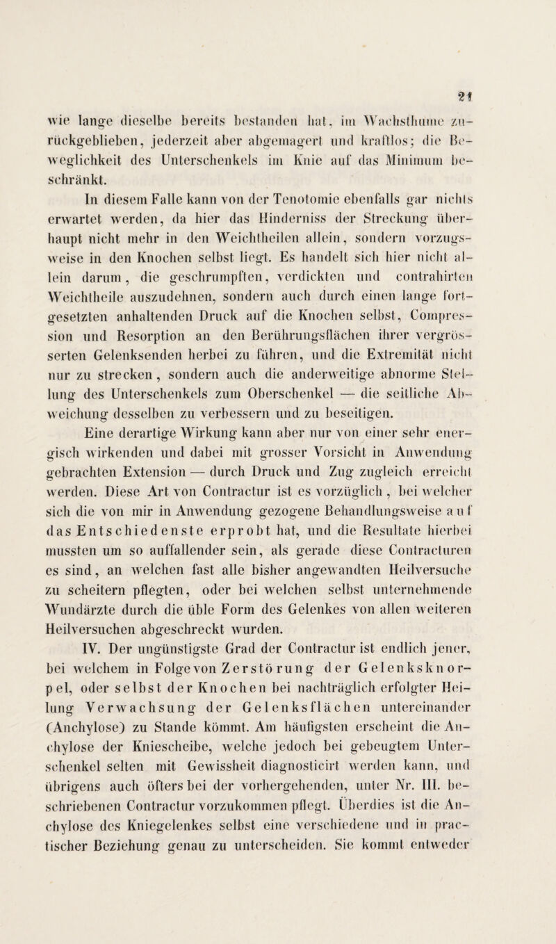 wie lange dieselbe bereits bestanden hat, im Wachsthume zu¬ rückgeblieben, jederzeit aber abgemagert und kraftlos; die Be¬ weglichkeit des Unterschenkels im Knie auf das Minimum be¬ schränkt. In diesem Falle kann von der Tenotomie ebenfalls gar nichts erwartet wrerden, da hier das Hinderniss der Streckung über¬ haupt nicht mehr in den Weichtheilen allein, sondern vorzugs¬ weise in den Knochen selbst liegt. Es handelt sich hier nicht al¬ lein darum, die geschrumpften, verdickten und contrahirten Weichtheile auszudehnen, sondern auch durch einen lange fort¬ gesetzten anhaltenden Druck auf die Knochen selbst, Compres- sion und Resorption an den Berührungsflächen ihrer vergreis- serten Gelenksenden herbei zu führen, und die Extremität nicht nur zu strecken, sondern auch die anderweitige abnorme Stel¬ lung des Unterschenkels zum Oberschenkel — die seitliche Ab¬ weichung desselben zu verbessern und zu beseitigen. Eine derartige Wirkung kann aber nur von einer sehr ener¬ gisch wirkenden und dabei mit grosser Vorsicht in Anwendung gebrachten Extension — durch Druck und Zug zugleich erreicht werden. Diese Art von Contractur ist es vorzüglich , bei welcher sich die von mir in Anwendung gezogene Behandlungsweise a u f das Entschiedenste erprobt hat, und die Resultate hierbei mussten um so auffallender sein, als gerade diese Contracturen es sind, an welchen fast alle bisher angewandten Heilversuche zu scheitern pflegten, oder bei welchen selbst unternehmende Wundärzte durch die üble Form des Gelenkes von allen weiteren Heilversuchen abgeschreckt wurden. IV. Der ungünstigste Grad der Contractur ist endlich jener, bei welchem in Folge von Zers tö rung der Gelenksknor¬ pel, oder selbst der Knochen bei nachträglich erfolgter Hei¬ lung Verwachsung der Gelenks flächen untereinander (Anchylose) zu Stande kömmt. Am häufigsten erscheint die An- chylose der Kniescheibe, welche jedoch bei gebeugtem Unter¬ schenkel selten mit Gewissheit diagnosticirt werden kann, und übrigens auch öfters bei der vorhergehenden, unter Nr. III. be¬ schriebenen Contractur vorzukommen pflegt. Überdies ist die An¬ chylose des Kniegelenkes selbst eine verschiedene und in prac- tischer Beziehung genau zu unterscheiden. Sie kommt entweder