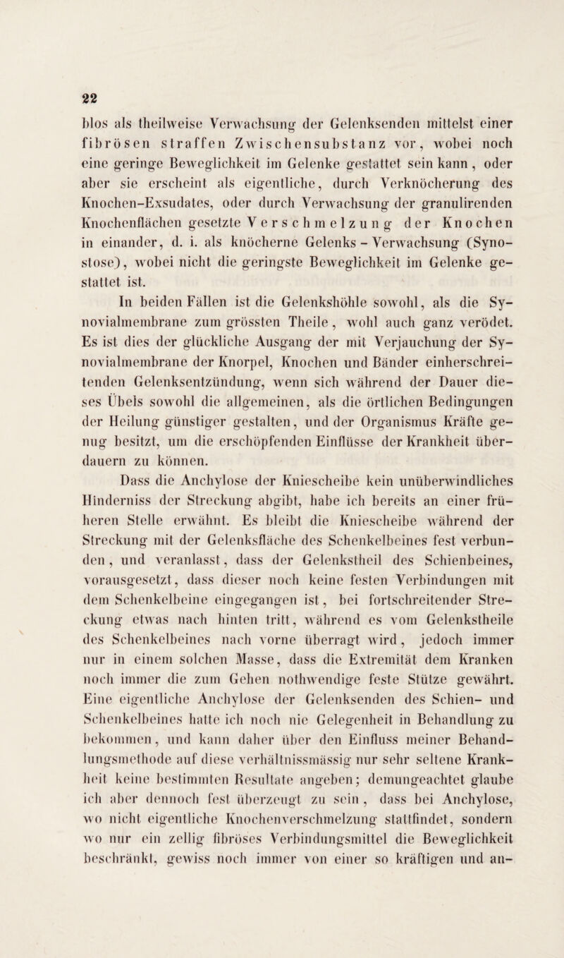blos als theilweise Verwachsung der Gelenksenden mittelst einer o fibrösen straffen Zwischensubstanz vor, wobei noch eine geringe Beweglichkeit im Gelenke gestattet sein kann, oder aber sie erscheint als eigentliche, durch Verknöcherung des Knochen-Exsudates, oder durch Verwachsung der granulirenden Knochenflächen gesetzte Verschmelzung der Knochen in einander, d. i. als knöcherne Gelenks - Verwachsung (Syno¬ stose), wobei nicht die geringste Beweglichkeit im Gelenke ge¬ stattet ist. In beiden Fällen ist die Gelenkshöhle sowohl, als die Sy¬ novialmembrane zum grössten Theile, wohl auch ganz verödet. Es ist dies der glückliche Ausgang der mit Verjauchung der Sy¬ novialmembrane der Knorpel, Knochen und Bänder einherschrei¬ tenden Gelenksentzündung, wenn sich während der Dauer die¬ ses Übels sowohl die allgemeinen, als die örtlichen Bedingungen der Heilung günstiger gestalten, und der Organismus Kräfte ge¬ nug besitzt, um die erschöpfenden Einflüsse der Krankheit über¬ dauern zu können. Dass die Anchylose der Kniescheibe kein unüberwindliches Hinderniss der Streckung abgibt, habe ich bereits an einer frü¬ heren Stelle erwähnt. Es bleibt die Kniescheibe während der Streckung mit der Gelenksfläche des Schenkelbeines fest verbun¬ den , und veranlasst, dass der Gelenkstheil des Schienbeines, vorausgesetzt , dass dieser noch keine festen Verbindungen mit dem Schenkelbeine eingegangen ist, bei fortschreitender Stre¬ ckung etwas nach hinten tritt, während es vom Gelenkstheile des Schenkelbeines nach vorne überragt wird, jedoch immer nur in einem solchen Masse, dass die Extremität dem Kranken noch immer die zum Gehen nothwendige feste Stütze gewährt. Eine eigentliche Anchylose der Gelenksenden des Schien- und Schenkelbeines hatte ich noch nie Gelegenheit in Behandlung zu bekommen, und kann daher über den Einfluss meiner Behand¬ lungsmethode auf diese verhältnissmässig nur sehr seltene Krank¬ heit keine bestimmten Resultate angeben; demungeachtet glaube ich aber dennoch fest überzeugt zu sein , dass bei Anchylose, wo nicht eigentliche Knochenverschmelzung stattfindet, sondern wo nur ein zeitig fibröses Verbindungsmittel die Beweglichkeit beschränkt, gewiss noch immer von einer so kräftigen und an-