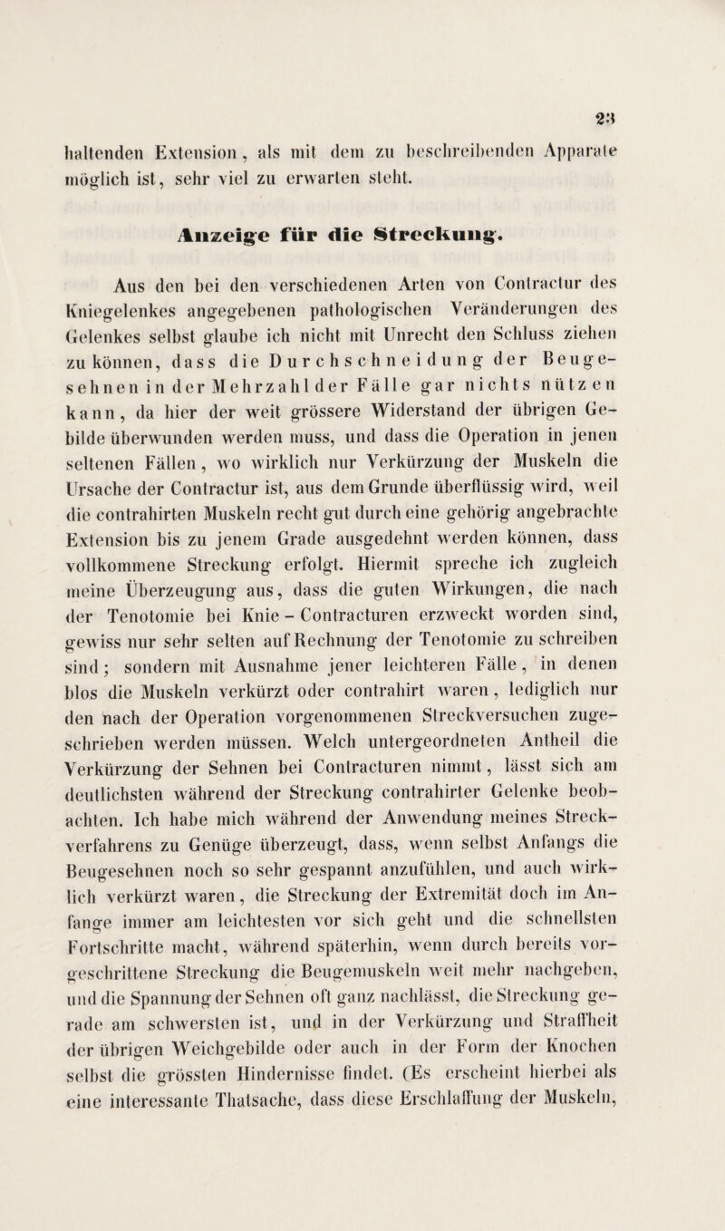 haltenden Extension , als mit dem zu beschreibenden Apparate möglich ist, sehr viel zu erwarten steht. Anzeige für die Streckung. Aus den bei den verschiedenen Arten von Contractur des Kniegelenkes angegebenen pathologischen Veränderungen des Gelenkes selbst glaube ich nicht mit Unrecht den Schluss ziehen zu können, dass die Durchschnei düng der Beuge¬ sehnen in der Mehrzahl der Fälle gar nichts nützen kann, da hier der weit grössere Widerstand der übrigen Ge¬ bilde überwunden werden muss, und dass die Operation in jenen seltenen Fällen, wo wirklich nur Verkürzung der Muskeln die Ursache der Contractur ist, aus dem Grunde überflüssig wird, weil die contrahirten Muskeln recht gut durch eine gehörig angebrachte Extension bis zu jenem Grade ausgedehnt werden können, dass vollkommene Streckung erfolgt. Hiermit spreche ich zugleich meine Überzeugung aus, dass die guten Wirkungen, die nach der Tenotomie bei Knie - Contracturen erzweckt worden sind, gewiss nur sehr selten auf Rechnung der Tenot omie zu schreiben sind; sondern mit Ausnahme jener leichteren Fälle, in denen blos die Muskeln verkürzt oder contrahirt waren, lediglich nur den nach der Operation vorgenommenen Streckversuchen zuge¬ schrieben werden müssen. Welch untergeordneten Antheil die Verkürzung der Sehnen bei Contracturen nimmt, lässt sich am deutlichsten während der Streckung contrahirter Gelenke beob¬ achten. Ich habe mich während der Anwendung meines Streck¬ verfahrens zu Genüge überzeugt, dass, wenn selbst Anfangs die Beugesehnen noch so sehr gespannt anzufühlen, und auch wirk¬ lich verkürzt waren, die Streckung der Extremität doch im An¬ fänge immer am leichtesten vor sich geht und die schnellsten Fortschritte macht, während späterhin, wenn durch bereits vor¬ geschrittene Streckung die Beugemuskeln weit mehr nachgeben, und die Spannung der Sehnen oft ganz nachlässt, die Streckung ge¬ rade am schwersten ist, und in der Verkürzung und Straffheit der übrigen Weichgebilde oder auch in der Form der Knochen selbst die grössten Hindernisse findet. (Es erscheint hierbei als eine interessante Thatsache, dass diese Erschlaffung der Muskeln,