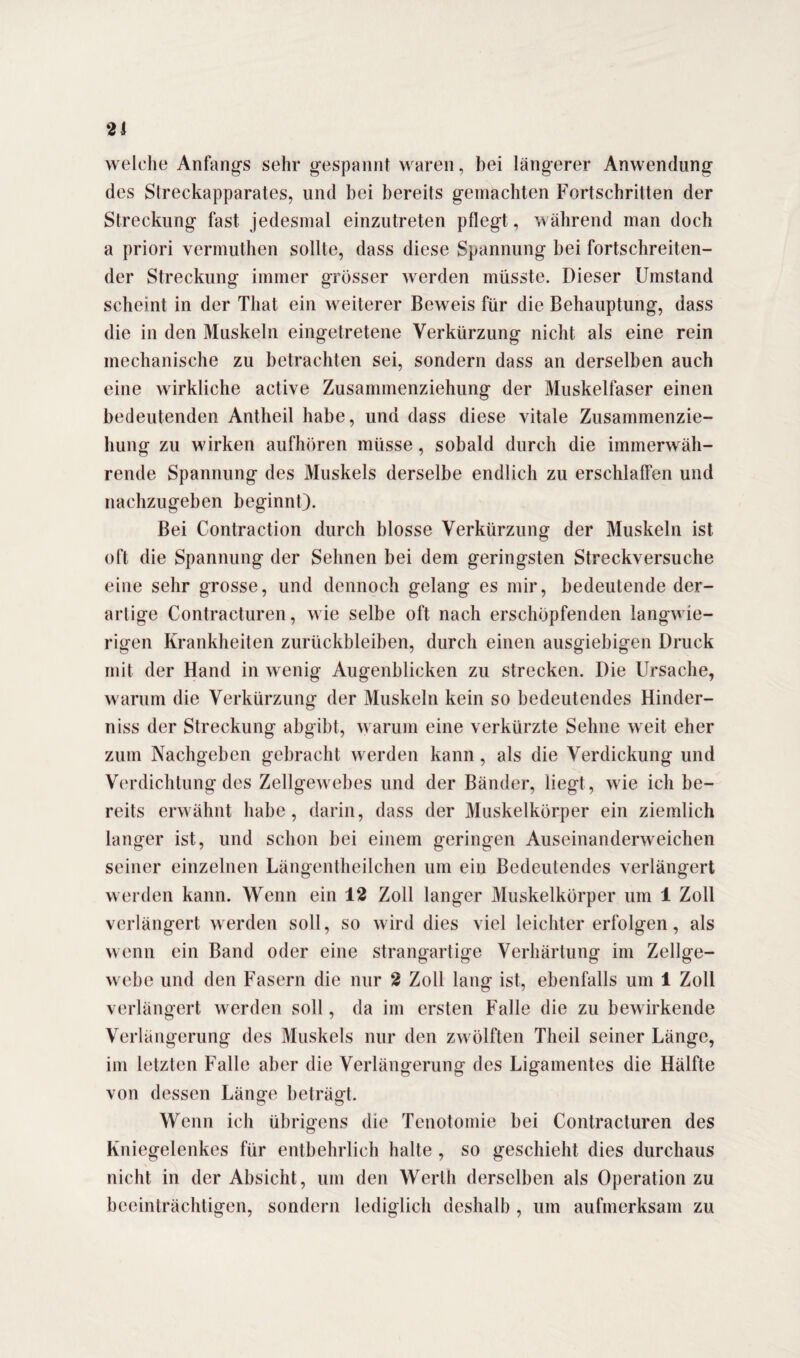 welche Anfangs sehr gespannt waren, bei längerer Anwendung des Streckapparates, und bei bereits gemachten Fortschritten der Streckung fast jedesmal einzutreten pflegt, während man doch a priori vermuthen sollte, dass diese Spannung bei fortschreiten¬ der Streckung immer grösser werden müsste. Dieser Umstand scheint in der Tliat ein weiterer Beweis für die Behauptung, dass die in den Muskeln eingetretene Verkürzung nicht als eine rein mechanische zu betrachten sei, sondern dass an derselben auch eine wirkliche active Zusammenziehung der Muskelfaser einen bedeutenden Antheil habe, und dass diese vitale Zusammenzie¬ hung zu wirken aufhören müsse, sobald durch die immerwäh¬ rende Spannung des Muskels derselbe endlich zu erschlaffen und nachzugeben beginnt). Bei Contraction durch blosse Verkürzung der Muskeln ist oft die Spannung der Sehnen bei dem geringsten Streckversuche eine sehr grosse, und dennoch gelang es mir, bedeutende der¬ artige Contracturen, wie selbe oft nach erschöpfenden langwie¬ rigen Krankheiten Zurückbleiben, durch einen ausgiebigen Druck mit der Hand in wenig Augenblicken zu strecken. Die Ursache, warum die Verkürzung der Muskeln kein so bedeutendes Hinder¬ niss der Streckung abgibt, warum eine verkürzte Sehne weit eher zum Nachgeben gebracht werden kann, als die Verdickung und Verdichtung des Zellgewebes und der Bänder, liegt, wie ich be¬ reits erwähnt habe, darin, dass der Muskelkörper ein ziemlich langer ist, und schon bei einem geringen Auseinanderweichen seiner einzelnen Längentheilchen um ein Bedeutendes verlängert werden kann. Wenn ein 12 Zoll langer Muskelkörper um 1 Zoll verlängert werden soll, so wird dies viel leichter erfolgen, als wenn ein Band oder eine strangartige Verhärtung im Zellge¬ webe und den Fasern die nur 2 Zoll lang ist, ebenfalls um 1 Zoll verlängert werden soll, da im ersten Falle die zu bewirkende Verlängerung des Muskels nur den zwölften Theil seiner Länge, im letzten Falle aber die Verlängerung des Ligamentes die Hälfte von dessen Länge beträgt. Wenn ich übrigens die Tenotomie bei Contracturen des Kniegelenkes für entbehrlich halte , so geschieht dies durchaus nicht in der Absicht, um den Werth derselben als Operation zu beeinträchtigen, sondern lediglich deshalb , um aufmerksam zu
