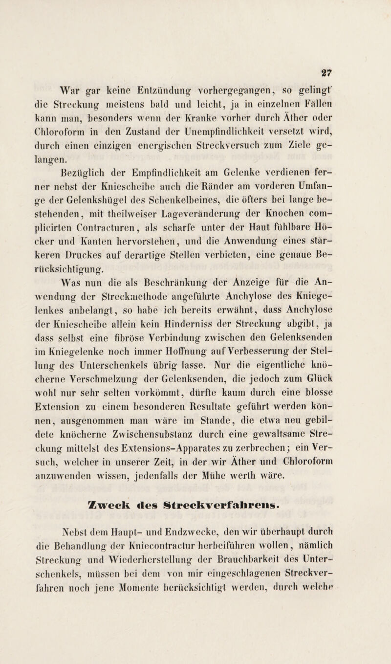 War gar keine Entzündung vorhergegangen, so gelingt' die Streckung meistens bald und leicht, ja in einzelnen Fällen kann man, besonders wenn der Kranke vorher durch Äther oder Chloroform in den Zustand der Unempfindlichkeit versetzt wird, durch einen einzigen energischen Streckversuch zum Ziele ge¬ langen. Bezüglich der Empfindlichkeit am Gelenke verdienen fer¬ ner nebst der Kniescheibe auch die Ränder am vorderen Umfan¬ ge der Gelenkshügel des Schenkelbeines, die öfters bei lange be¬ stehenden, mit theilweiser Lageveränderung der Knochen com- plicirten Contracturen, als scharfe unter der Haut fühlbare Hö¬ cker und Kanten hervorstehen, und die Anwendung eines stär¬ keren Druckes auf derartige Stellen verbieten, eine genaue Be¬ rücksichtigung. Was nun die als Beschränkung der Anzeige für die An¬ wendung der Streckmethode angeführte Anchylose des Kniege¬ lenkes anbelangt, so habe ich bereits erwähnt, dass Anchylose der Kniescheibe allein kein Hinderniss der Streckung abgibt, ja dass selbst eine fibröse Verbindung zwischen den Gelenksenden im Kniegelenke noch immer Hoffnung auf Verbesserung der Stel¬ lung des Unterschenkels übrig lasse. Nur die eigentliche knö¬ cherne Verschmelzung der Gelenksenden, die jedoch zum Glück wohl nur sehr selten vorkömmt, dürfte kaum durch eine blosse Extension zu einem besonderen Resultate geführt werden kön¬ nen, ausgenommen man wäre im Stande, die etwa neu gebil¬ dete knöcherne Zwischensubstanz durch eine gewaltsame Stre¬ ckung mittelst des Extensions-Apparates zu zerbrechen; ein Ver¬ such, welcher in unserer Zeit, in der wir Äther und Chloroform anzuwenden wissen, jedenfalls der Mühe werth wäre. Zweck des Streckverfalirens. Nebst dem Haupt- und Endzwecke, den wir überhaupt durch die Behandlung der Kniecontractur herbeiführen wollen, nämlich Streckung und Wiederherstellung der Brauchbarkeit des Unter¬ schenkels, müssen bei dem von mir eingeschlagenen Streckver¬ fahren noch jene Momente berücksichtigt werden, durch welche