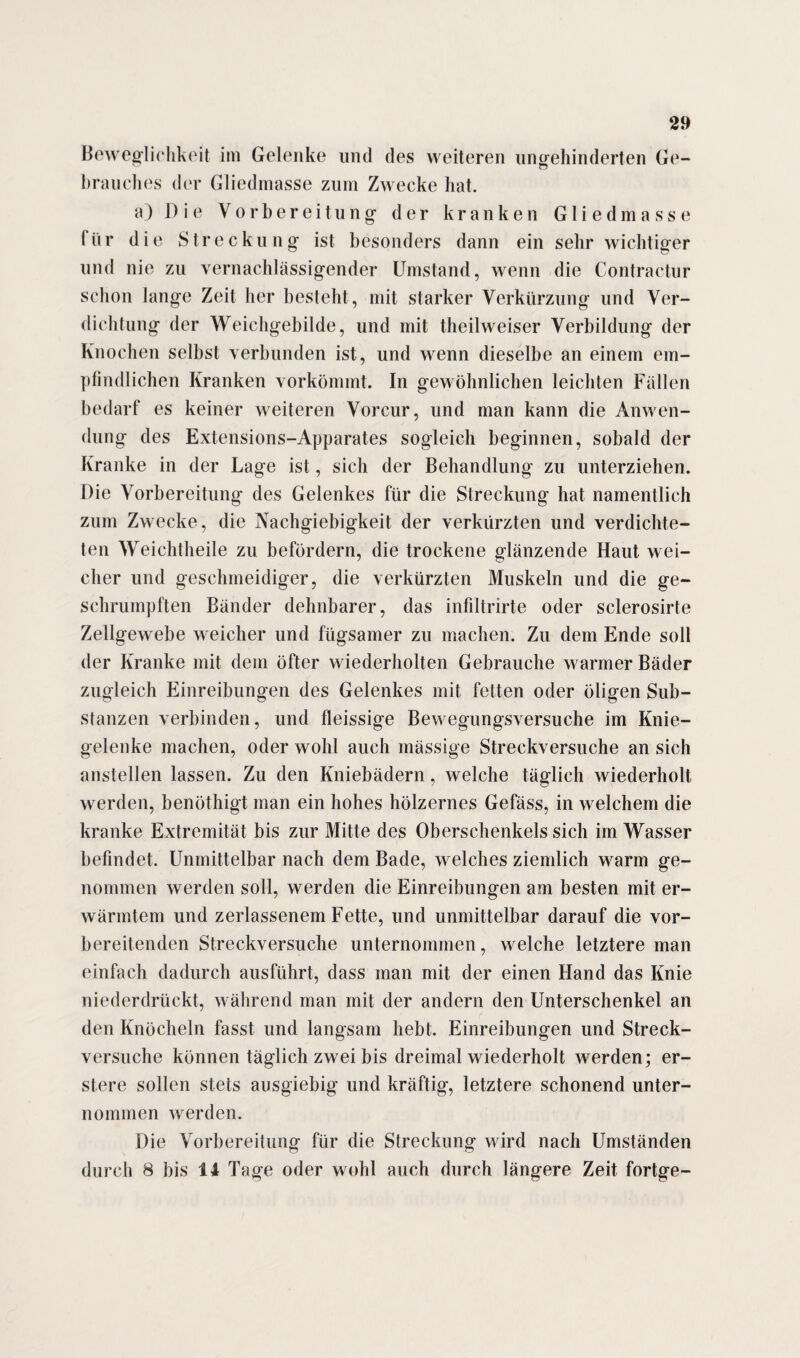 Beweglichkeit im Gelenke und des weiteren unbehinderten Ge- brauches der Gliedmasse zum Zwecke hat. a) Die Vorbereitung der kranken Gliedmasse für die Streckung ist besonders dann ein sehr wichtiger und nie zu vernachlässigender Umstand, wenn die Contractur schon lange Zeit her besteht , mit starker Verkürzung und Ver¬ dichtung der Weichgebilde, und mit theilweiser Verbildung der Knochen selbst verbunden ist, und wenn dieselbe an einem em¬ pfindlichen Kranken vorkömmt. In gewöhnlichen leichten Fällen bedarf es keiner weiteren Vorcur, und man kann die Anwen¬ dung des Extensions-Apparates sogleich beginnen, sobald der Kranke in der Lage ist, sich der Behandlung zu unterziehen. Die Vorbereitung des Gelenkes für die Streckung hat namentlich zum Zwecke, die Nachgiebigkeit der verkürzten und verdichte¬ ten Weichtheile zu befördern, die trockene glänzende Haut wei¬ cher und geschmeidiger, die verkürzten Muskeln und die ge¬ schrumpften Bänder dehnbarer, das infiltrirte oder sclerosirte Zellgewebe weicher und fügsamer zu machen. Zu dem Ende soll der Kranke mit dem öfter wiederholten Gebrauche warmer Bäder zugleich Einreibungen des Gelenkes mit fetten oder öligen Sub¬ stanzen verbinden, und fleissige Bewegungsversuche im Knie¬ gelenke machen, oder wohl auch mässige Streckversuche an sich anstellen lassen. Zu den Kniebädern, welche täglich wiederholt werden, benöthigt man ein hohes hölzernes Gefäss, in welchem die kranke Extremität bis zur Mitte des Oberschenkels sich im Wasser befindet. Unmittelbar nach dem Bade, welches ziemlich warm ge¬ nommen werden soll, werden die Einreibungen am besten mit er¬ wärmtem und zerlassenem Fette, und unmittelbar darauf die vor¬ bereitenden Streckversuche unternommen, welche letztere man einfach dadurch ausführt, dass man mit der einen Hand das Knie niederdrückt, während man mit der andern den Unterschenkel an den Knöcheln fasst und langsam hebt. Einreibungen und Streck¬ versuche können täglich zwei bis dreimal wiederholt werden; er¬ stelle sollen stets ausgiebig und kräftig, letztere schonend unter¬ nommen werden. Die Vorbereitung für die Streckung wird nach Umständen durch 8 bis ti Tage oder wohl auch durch längere Zeit fortge-