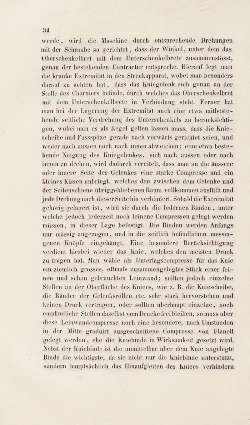 werde, wird die Maschine durch entsprechende Drehungen mit der Schraube so gerichtet, dass der Winkel, unter dem das Oberschenkelbret mit dem Unterschenkelbrete zusammenstösst, genau der bestehenden Contractur entspreche. Hierauf legt man die kranke Extremität in den Streckapparat, wobei man besonders darauf zu achten hat, dass das Kniegelenk sich genau an der Stelle des Charniers befinde, durch welches das Oberschenkelbret mit dem Unterschenkelbrete in Verbindung steht. Ferner hat man bei der Lagerung der Extremität auch eine etwa mitbeste¬ hende seitliche Verdrehung des Unterschenkels zu berücksichti¬ gen, wobei man es als Regel gelten lassen muss, dass die Knie¬ scheibe und Fussspitze gerade nach vorwärts gerichtet seien, und weder nach aussen noch nach innen abweichen; eine etwa beste¬ hende Neigung des Kniegelenkes, sich nach aussen oder nach innen zu drehen, wird dadurch vereitelt, dass man an die äussere oder innere Seile des Gelenkes eine starke Compresse und ein kleines Kissen anbringt, welches den zwischen dem Gelenke und der Seitenschiene übriggebliebenen Raum vollkommen ausfüllt und jede Drehung nach dieser Seite hin verhindert. Sobald die Extremität gehörig gelagert ist, wird sie durch die ledernen Rinden , unter welche jedoch jederzeit noch leinene Compressen gelegt werden müssen, in dieser Lage befestigt. Die Binden werden Anfangs nur mässig angezogen, und in die seitlich befindlichen messin¬ genen Knöpfe eingehängt. Eine besondere Berücksichtigung verdient hierbei wieder das Knie, welches den meisten Druck zu tragen hat. Man wähle als Unterlagscompresse für das Knie ein ziemlich grosses, oftmals zusammengelegtes Stück einer fei¬ nen und schon gebrauchten Leinwand; sollten jedoch einzelne Stellen an der Oberfläche des Kniees, wie z. B. die Kniescheibe, die Ränder der Gelenksrollen etc. sehr stark hervorstehen und keinen Druck vertragen, oder sollten überhaupt einzelne, noch empfindliche Stellen daselbst vom Drucke frei bleiben, so muss über diese Leinwandcompresse noch eine besondere, nach Umständen in der Mitte graduirt ausgeschnittene Compresse von Flanell gelegt werden , ehe die Kniebinde in Wirksamkeit gesetzt wird. Nebst der Kniebinde ist die unmittelbar über dem Knie angelegte Binde die wichtigste, da sie nicht nur die Kniebinde unterstützt, sondern hauptsächlich das Hinaufgleiten des Kniees verhindern