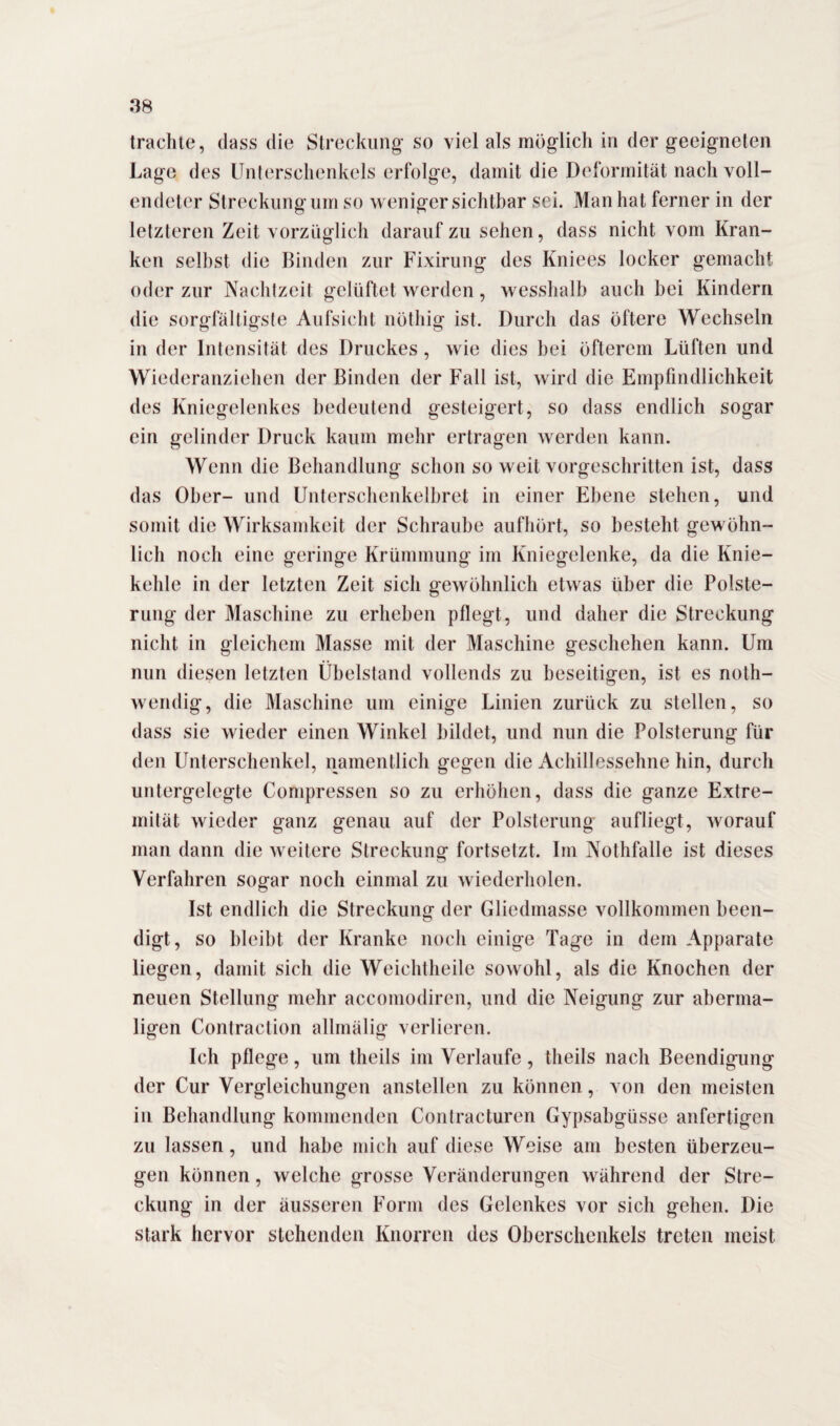 trachte, dass die Streckung so viel als möglich in der geeigneten Lage des Unterschenkels erfolge, damit die Deformität nach voll¬ endeter Streckung um so weniger sichtbar sei. Man hat ferner in der letzteren Zeit vorzüglich daraufzu sehen, dass nicht vom Kran¬ ken selbst die Binden zur Fixirung des Kniees locker gemacht oder zur Nachtzeit gelüftet werden, wesshalb auch bei Kindern die sorgfältigste Aufsicht nöthig ist. Durch das öftere Wechseln in der Intensität des Druckes, wie dies bei öfterem Lüften und Wiederanziehen der Binden der Fall ist, wird die Empfindlichkeit des Kniegelenkes bedeutend gesteigert, so dass endlich sogar ein gelinder Druck kaum mehr ertragen werden kann. Wenn die Behandlung schon so weit vorgeschritten ist, dass das Ober- und Unterschenkelbret in einer Ebene stehen, und somit die Wirksamkeit der Schraube aufhört, so besteht gewöhn¬ lich noch eine geringe Krümmung im Kniegelenke, da die Knie¬ kehle in der letzten Zeit sich gewöhnlich etwas über die Polste¬ rung der Maschine zu erheben pflegt, und daher die Streckung nicht in gleichem Masse mit der Maschine geschehen kann. Um nun diesen letzten Übelstand vollends zu beseitigen, ist es noth- wendig, die Maschine um einige Linien zurück zu stellen, so dass sie wieder einen Winkel bildet, und nun die Polsterung für den Unterschenkel, namentlich gegen die Achillessehne hin, durch untergelegte Compressen so zu erhöhen, dass die ganze Extre¬ mität wieder ganz genau auf der Polsterung aufliegt, worauf man dann die weitere Streckung fortsetzt. Im Nothfalle ist dieses Verfahren sogar noch einmal zu wiederholen. Ist endlich die Streckung der Gliedmasse vollkommen been¬ digt, so bleibt der Kranke noch einige Tage in dem Apparate liegen, damit sich die Weichtheile sowohl, als die Knochen der neuen Stellung mehr accomodiren, und die Neigung zur aberma¬ ligen Contraction allmälig verlieren. Ich pflege, um theils im Verlaufe, theils nach Beendigung der Cur Vergleichungen anstellen zu können , von den meisten in Behandlung kommenden Contracturen Gypsabgüsse anfertigen zu lassen, und habe mich auf diese Weise am besten überzeu¬ gen können, welche grosse Veränderungen während der Stre¬ ckung in der äusseren Form des Gelenkes vor sich gehen. Die stark hervor stehenden Knorren des Oberschenkels treten meist