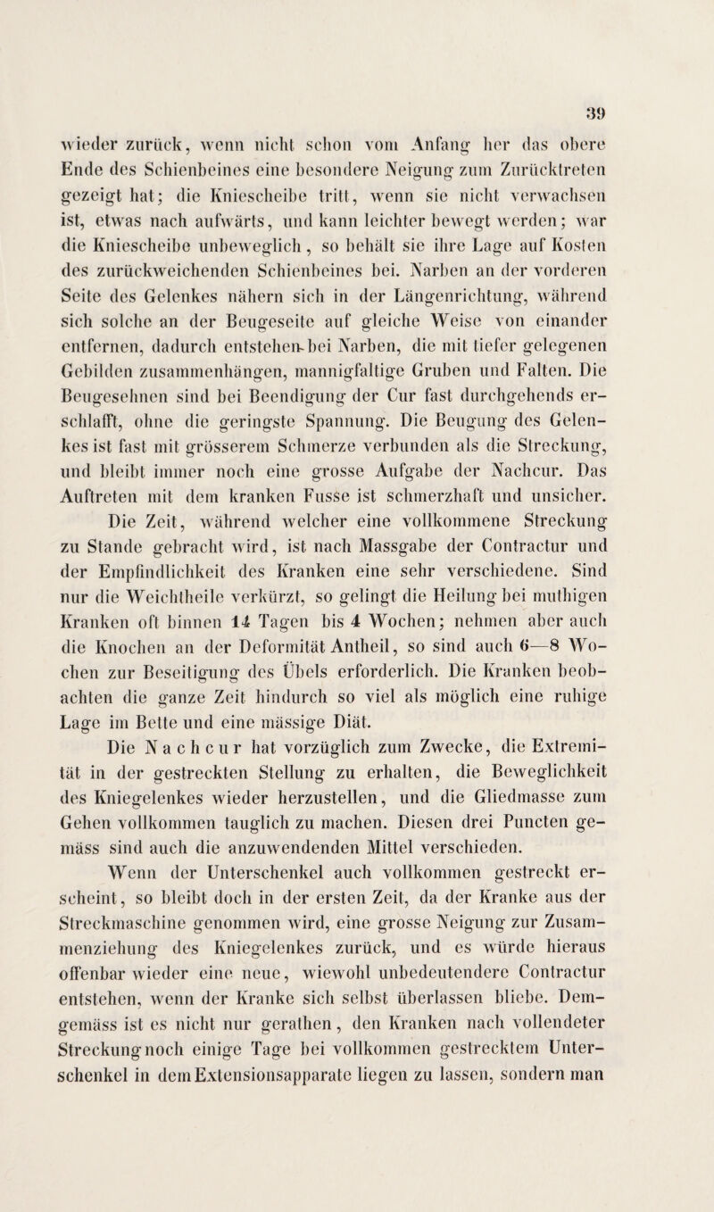 wieder zurück, wenn nicht schon vom Anfang her das obere Ende des Schienbeines eine besondere Neigung zum Zurücktreten gezeigt hat; die Kniescheibe tritt, wenn sie nicht verwachsen ist, etwas nach aufwärts, und kann leichter bewegt werden; war die Kniescheibe unbeweglich, so behält sie ihre Lage auf Kosten des zurückweichenden Schienbeines bei. Narben an der vorderen Seite des Gelenkes nähern sich in der Längenrichtung, während sich solche an der Beugeseite auf gleiche Weise von einander entfernen, dadurch entstehen-bei Narben, die mit tiefer gelegenen Gebilden Zusammenhängen, mannigfaltige Gruben und Falten. Die Beugesehnen sind bei Beendigung der Cur fast durchgehends er¬ schlafft, ohne die geringste Spannung. Die Beugung des Gelen¬ kes ist fast mit grösserem Schmerze verbunden als die Streckung, und bleibt immer noch eine grosse Aufgabe der Nachcur. Das Auftreten mit dem kranken Fusse ist schmerzhaft und unsicher. Die Zeit, während welcher eine vollkommene Streckung zu Stande gebracht wird, ist nach Massgabe der Contractur und der Empfindlichkeit des Kranken eine sehr verschiedene. Sind nur die Weichtheile verkürzt, so gelingt die Heilung bei muthigen Kranken oft binnen 14 Tagen bis 4 Wochen; nehmen aber auch die Knochen an der Deformität Antheil, so sind auch 6—8 Wo¬ chen zur Beseitigung des Übels erforderlich. Die Kranken beob¬ achten die ganze Zeit hindurch so viel als möglich eine ruhige Lage im Bette und eine mässige Diät. Die Nachcur hat vorzüglich zum Zwecke, die Extremi¬ tät in der gestreckten Stellung zu erhalten, die Beweglichkeit des Kniegelenkes wieder herzustellen, und die Gliedmasse zum Gehen vollkommen tauglich zu machen. Diesen drei Puncten ge¬ mäss sind auch die anzuwendenden Mittel verschieden. Wenn der Unterschenkel auch vollkommen gestreckt er¬ scheint, so bleibt doch in der ersten Zeit, da der Kranke aus der Streckmaschine genommen wird, eine grosse Neigung zur Zusam¬ menziehung des Kniegelenkes zurück, und es würde hieraus offenbar wieder eine neue, wiewohl unbedeutendere Contractur entstehen, wenn der Kranke sich selbst überlassen bliebe. Dem¬ gemäss ist es nicht nur gerathen, den Kranken nach vollendeter Streckung noch einige Tage bei vollkommen gestrecktem Unter¬ schenkel in dem Extensionsapparate liegen zu lassen, sondern man