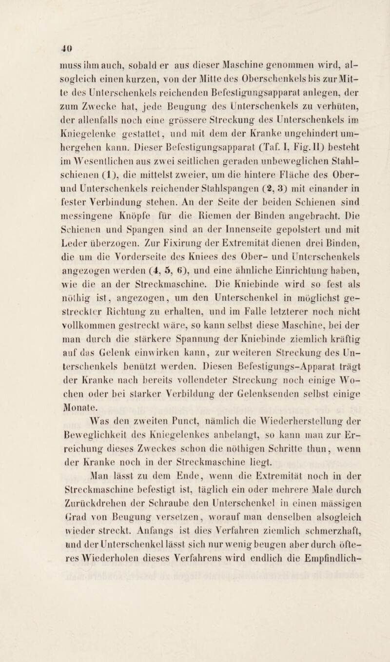 muss ihm auch, sobald er aus dieser Maschine genommen wird, al- sogleieh einen kurzen, von der Mitte des Oberschenkels bis zur Mit¬ te des Unterschenkels reichenden Befestigungsapparat anlegen, der zum Zwecke hat, jede Beugung des Unterschenkels zu verhüten, der allenfalls noch eine grössere Streckung des Unterschenkels im Kniegelenke gestattet , und mit dem der Kranke ungehindert um¬ hergehen kann. Dieser Befestigungsapparat (Taf. I, Fig. II) besteht im Wesentlichen aus zwei seitlichen geraden unbeweglichen Stahl¬ schienen (1), die mittelst zweier, um die hintere Fläche des Ober¬ und Unterschenkels reichender Stahlspangen (2, 3) mit einander in fester Verbindung stehen. An der Seite der beiden Schienen sind messingene Knöpfe für die Riemen der Binden angebracht. Die Schienen und Spangen sind an der Innenseite gepolstert und mit Leder überzogen. Zur Fixirung der Extremität dienen drei Binden, die um die Vorderseite des Kniees des Ober- und Unterschenkels angezogen werden (4, 5, 6), und eine ähnliche Einrichtung haben, wie die an der Streckmaschine. Die Kniebinde wird so fest als nöthig ist, angezogen, um den Unterschenkel in möglichst ge¬ streckter Richtung zu erhalten, und im Falle letzterer noch nicht vollkommen gestreckt wäre, so kann selbst diese Maschine, bei der man durch die stärkere Spannung der Kniebinde ziemlich kräftig auf das Gelenk einwirken kann, zur weiteren Streckung des Un¬ terschenkels benützt werden. Diesen Befestigungs-Apparat trägt der Kranke nach bereits vollendeter Streckung noch einige Wo¬ chen oder bei starker Verbildung der Gelenksenden selbst einige Monate. Was den zweiten Punct, nämlich die Wiederherstellung der Beweglichkeit des Kniegelenkes anbelangt, so kann man zur Er¬ reichung dieses Zweckes schon die nöthigen Schritte thun, wenn der Kranke noch in der Streckmaschine liegt. Man lässt zu dem Ende, wenn die Extremität noch in der Streckmaschine befestigt ist, täglich ein oder mehrere Male durch Zurückdrehen der Schraube den Unterschenkel in einen massigen Grad von Beugung versetzen, worauf man denselben alsogleich wieder streckt. Anfangs ist dies Verfahren ziemlich schmerzhaft, und der Unterschenkel lässt sich nur wenig beugen aber durch öfte¬ res Wiederholen dieses Verfahrens wird endlich die Empfindlich-