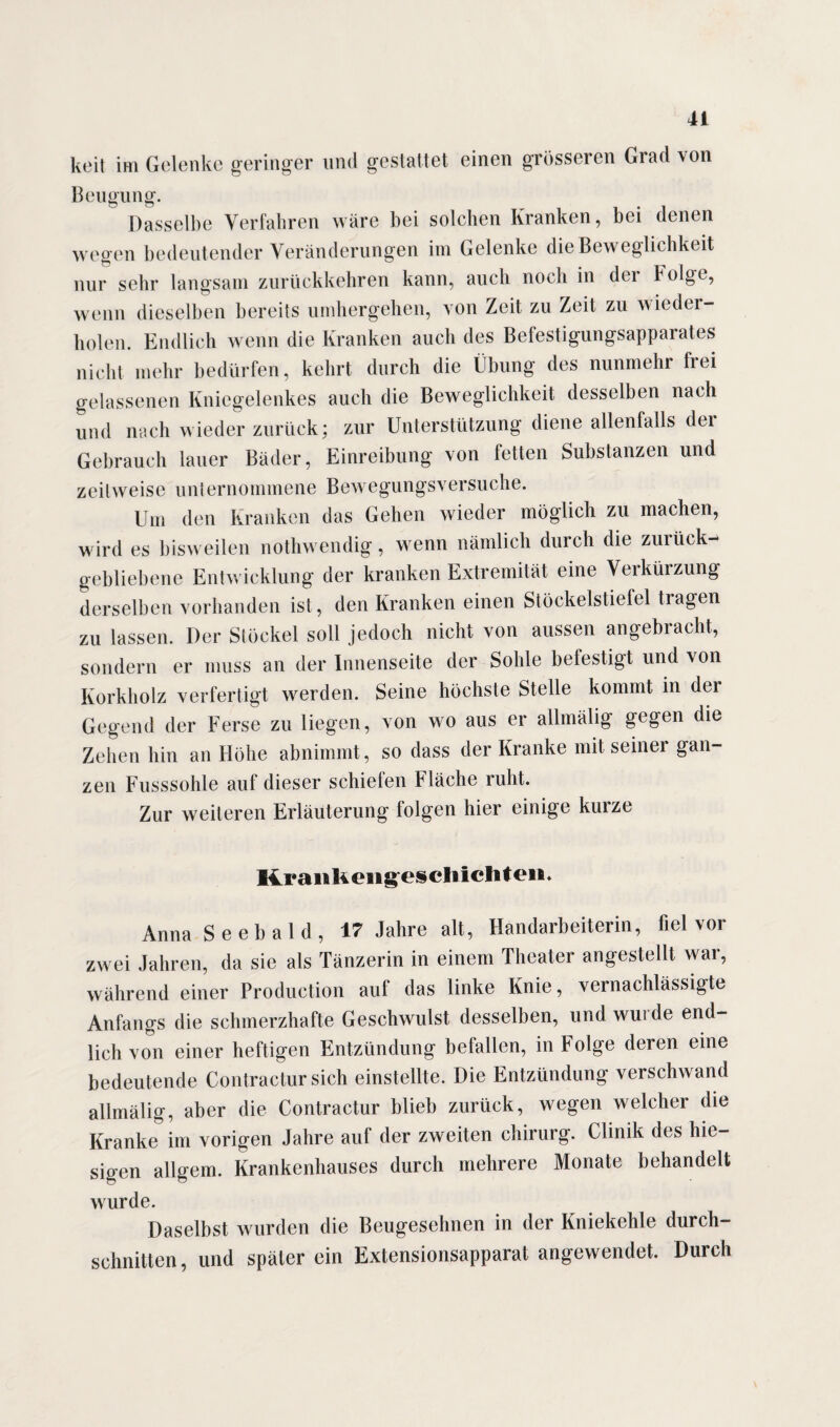 keit im Gelenke geringer und gestaltet einen grösseren Grad von Beugung. Dasselbe Verfahren wäre bei solchen Kranken, bei denen wegen bedeutender Veränderungen im Gelenke die Beweglichkeit nur sehr langsam zurückkehren kann, auch noch in dei Folge, wenn dieselben bereits umhergehen, von Zeit zu Zeit zu wieder¬ holen. Endlich wenn die Kranken auch des Befestigungsapparates nicht mehr bedürfen, kehrt durch die Übung des nunmehr frei gelassenen Kniegelenkes auch die Beweglichkeit desselben nach und nach wieder zurück; zur Unterstützung diene allenfalls dei Gebrauch lauer Bäder, Einreibung von fetten Substanzen und zeitweise unternommene Bewegungsversuche. Um den Kranken das Gehen wieder möglich zu machen, wird es bisweilen nothwendig, wenn nämlich durch die zurück¬ gebliebene Entwicklung der kranken Extremität eine Verkürzung derselben vorhanden ist, den Kranken einen Stöckelstiefel tragen zu lassen. Der Stöckel soll jedoch nicht von aussen angebracht, sondern er muss an der Innenseite der Sohle belestigt und von Korkholz verfertigt werden. Seine höchste Stelle kommt in der Gegend der Ferse zu liegen, von wo aus er allmälig gegen die Zehen hin an Höhe abnimmt, so dass der Kranke mit seiner gan¬ zen Fusssohle auf dieser schiefen Fläche ruht. Zur weiteren Erläuterung folgen hier einige kurze RranKeiigeschlchteii. Anna S e e b a 1 d , 17 Jahre alt, Handarbeiterin, fiel vor zwei Jahren, da sie als Tänzerin in einem Theater angestellt war, während einer Production auf das linke Knie, vernachlässigte Anfangs die schmerzhafte Geschwulst desselben, und wurde end¬ lich von einer heftigen Entzündung befallen, in Folge deren eine bedeutende Contractur sich einstellte. Die Entzündung verschwand allmälig, aber die Contractur blieb zurück, wegen welcher die Kranke im vorigen Jahre auf der zweiten Chirurg. Clinik des hie¬ sigen allgem. Krankenhauses durch mehrere Monate behandelt wurde. Daselbst wurden die Beugesehnen in der Kniekehle durch¬ schnitten, und später ein Extensionsapparat angewendet. Durch