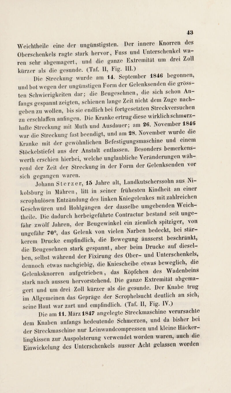 Weichtheile eine der ungünstigsten. Der innere Knorren des Oberschenkels ragte stark hervor, Fuss und Unterschenkel wa¬ ren sehr abgemagert, und die ganze Extremität um drei Zoll kürzer als die gesunde, (Taf. II, Fig. III.) Die Streckung wurde am 14. September 1846 begonnen, und bot wegen der ungünstigen Form der Gelenksenden die gröss¬ ten Schwierigkeiten dar; die Beugesehnen, die sich schon An¬ fangs gespannt zeigten, schienen lange Zeit nicht dem Zuge nacli- o-eben zu wollen, bis sie endlich bei fortgesetzten Streckversuchen zu erschlaffen anfingen. Die Kranke ertrug diese wirklich schmerz¬ hafte Streckung mit Math und Ausdauer; am 26. November 1846 war die Streckung fest beendigt, und am 28. November wurde die Kranke mit der gewöhnlichen Befestigungsmaschine und einem Stöckelstiefel aus der Anstalt entlassen. Besonders bemerkens¬ wert erschien hierbei, welche unglaubliche Veränderungen wah¬ rend der Zeit der Streckung in der Form der Gelenksenden vor sich gegangen waren. Johann Sterz er, 15 Jahre alt, Landkutscherssohn aus J\i- kolsburg in Mähren, litt in seiner frühesten Kindheit an einer scrophulösen Entzündung des linken Kniegelenkes mit zahlreichen Geschwüren und Hohlgängen der dasselbe umgehenden Weich¬ theile. Die dadurch herbeigeführte Contractur bestand seit unge¬ fähr zwölf Jahren, der Beugewinkel ein ziemlich spitziger, von ungefähr 70°, das Gelenk von vielen Narben bedeckt, bei stär¬ kerem Drucke empfindlich, die Bewegung äusserst beschränkt, die Beugesehnen stark gespannt, aber beim Drucke auf diesel¬ ben, selbst während der Fixirung des Ober- und Unterschenkels, dennoch etwas nachgiebig, die Kniescheibe etwas beweglich, die Gelenksknorren aufgetrieben, das Köpfchen des Wadenbeins stark nach ausseu hervorstehend. Die ganze Extremität abgema¬ gert und um drei Zoll kürzer als die gesunde. Der Knabe trug im Allgemeinen das Gepräge der Scrophelsucht deutlich an sich, seine Haut war zart und empfindlich. (Taf. II, Fig. IV.) Die am 11. März 1847 angelegte Streckmaschine verursachte dem Knaben anfangs bedeutende Schmerzen, und da bisher bei der Streckmaschine nur Leinwandcompressen und kleine Häcker- lingkissen zur Auspolsterung verwendet worden waren, auch die Einwickelung des Unterschenkels ausser Acht gelassen worden