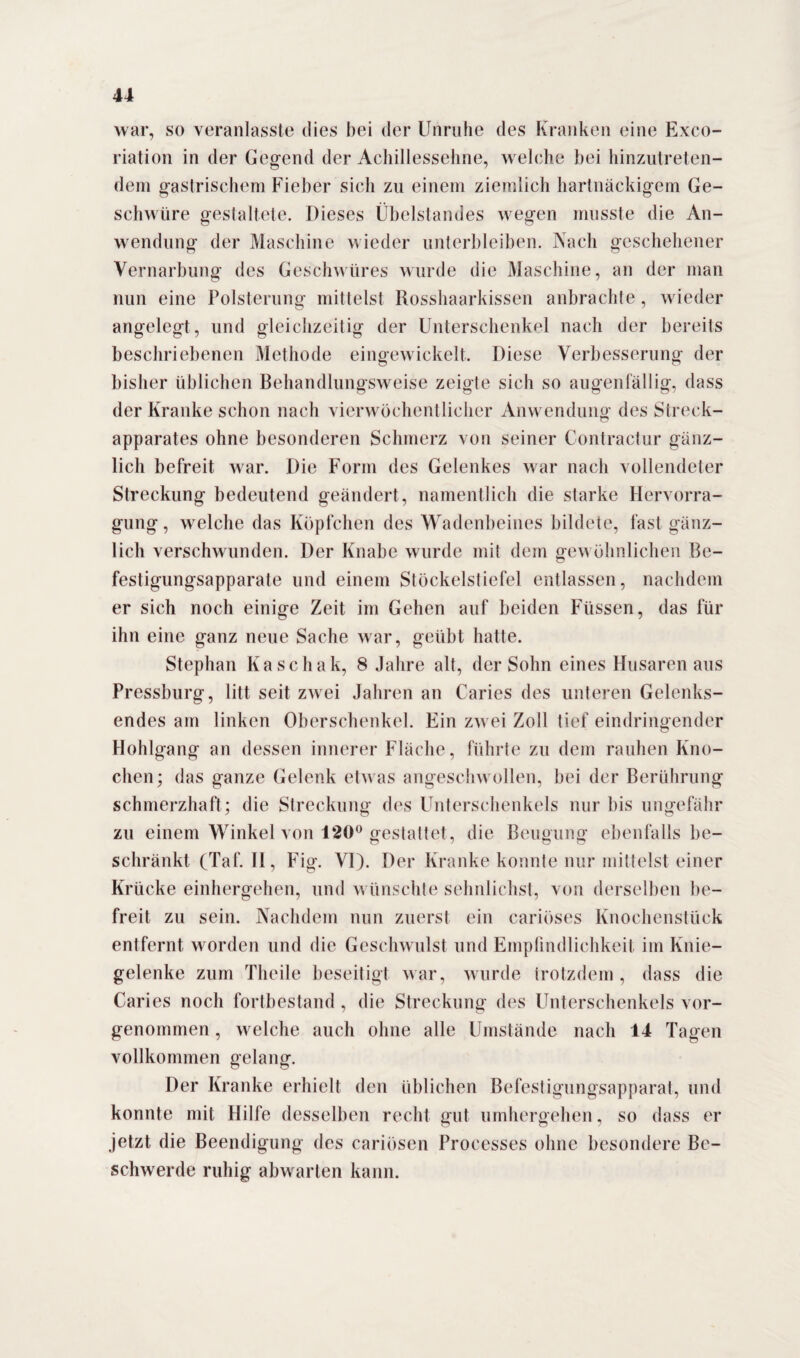 war, so veranlasste dies bei der Unruhe des Kranken eine Exco- riation in der Gegend der Achillessehne, welche bei hinzutreten¬ dem gastrischem Fieber sich zu einem ziemlich hartnäckigem Ge¬ schwüre gestaltete. Dieses Übelstandes wegen musste die An¬ wendung der Maschine wieder unterbleiben. Nach geschehener Vernarbung des Geschwüres wurde die Maschine, an der man nun eine Polsterung mittelst Rosshaarkissen anbrachte , wieder angelegt, und gleichzeitig der Unterschenkel nach der bereits beschriebenen Methode eingewickelt. Diese Verbesserung der bisher üblichen Behandlungsweise zeigte sich so augenfällig, dass der Kranke schon nach vierwöchentlicher Anwendung des Streck¬ apparates ohne besonderen Schmerz von seiner Contractur gänz¬ lich befreit war. Die Form des Gelenkes war nach vollendeter Streckung bedeutend geändert, namentlich die starke Hervorra- gung, welche das Köpfchen des Wadenbeines bildete, fast gänz¬ lich verschwunden. Der Knabe wurde mit dem gewöhnlichen Be¬ festigungsapparate und einem Stöckelstiefel entlassen, nachdem er sich noch einige Zeit im Gehen auf beiden Füssen, das für ihn eine ganz neue Sache war, geübt hatte. Stephan Kaschak, 8 Jahre alt, der Sohn eines Husaren aus Pressburg, litt seit zwei Jahren an Caries des unteren Gelenks¬ endes am linken Oberschenkel. Ein zwei Zoll tief eindringender Hohlgang an dessen innerer Fläche, führte zu dem rauhen Kno¬ chen; das ganze Gelenk etwas angeschwollen, bei der Berührung schmerzhaft ; die Streckung des Unterschenkels nur bis ungefähr zu einem Winkel von 120° gestattet, die Beugung ebenfalls be¬ schränkt (Taf. II, Fig. VI). Der Kranke konnte nur mittelst einer Krücke einhergehen, und wünschte sehnlichst, von derselben be¬ freit zu sein. Nachdem nun zuerst ein cariöses Knochenstück entfernt worden und die Geschwulst und Empfindlichkeit im Knie¬ gelenke zum Theile beseitigt war, wurde trotzdem , dass die Cari es noch fortbestand, die Streckung des Unterschenkels vor¬ genommen , welche auch ohne alle Umstände nach 14 Tagen vollkommen gelang. Der Kranke erhielt den üblichen Befestigungsapparat, und konnte mit Hilfe desselben recht gut umhergehen, so dass er jetzt die Beendigung des cariösen Processes ohne besondere Be¬ schwerde ruhig abwarten kann.