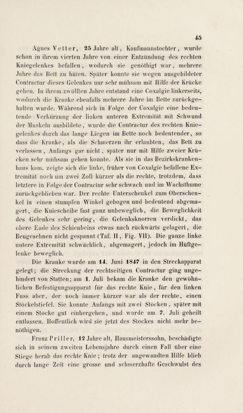 Agnes Vetter, 25 Jahre alt, Kaufmannstochter, wurde schon in ihrem vierten Jahre von einer Entzündung1 des rechten Kniegelenkes befallen, wodurch sie genöthigt war, mehrere Jahre das Bett zu hüten. Später konnte sie wegen ausgebildeter Contractur dieses Gelenkes nur sehr mühsam mit Hilfe der Krücke gehen. In ihrem zwölften Jahre entstand eine Coxalgie linkerseits, wodurch die Kranke ebenfalls mehrere Jahre im Bette zurückge¬ halten wurde. Während sich in Folge der Coxalgie eine bedeu¬ tende Verkürzung der linken unteren Extremität mit Schwund der Muskeln ausbildete, wurde die Contractur des rechten Knie¬ gelenkes durch das lange Liegen im Bette noch bedeutender, so dass die Kranke, als die Schmerzen ihr erlaubten, das Bett zu verlassen , Anfangs gar nicht, später nur mit Hilfe zweier Krü¬ cken sehr mühsam gehen konnte. Als sie in das Bezirkskranken¬ haus kam, zeigte sich die linke, früher von Coxalgie befallene Ex¬ tremität noch um zwei Zoll kürzer als die rechte, trotzdem, dass letztere in Folge der Contractur sehr schwach und im Wachsthume zurückgeblieben war. Her rechte Unterschenkel zum Oberschen¬ kel in einen stumpfen Winkel gebogen und bedeutend abgema¬ gert , die Kniescheibe fast ganz unbeweglich, die Beweglichkeit des Gelenkes sehr gering, die Gelenksknorren verdickt, das obere Ende des Schienbeins etwas nach rückwärts gelagert, die Beugesehnen nicht gespannt (Taf. II, Fig. VII). Die ganze linke untere Extremität schwächlich, abgemagert, jedoch im Hüftge¬ lenke beweglich. Die Kranke wurde am 14. Juni 1847 in den Streckapparat gelegt ; die Streckung der rechtseitigen Contractur ging unge¬ hindert von Statten; am 1. Juli bekam die Kranke den gewöhn¬ lichen Befestigungsapparat für das rechte Knie, für den linken Fuss aber, der noch immer kürzer war als der rechte, einen Stöckelstiefel. Sie konnte Anfangs mit zwei Stöcken, später mit einem Stocke gut einhergehen, und wurde am 7. Juli geheilt entlassen. Hoffentlich wird sie jetzt des Slockes nicht mehr be¬ not liigen. Franz Friller, 12 Jahre alt, Hausmeisterssohn, beschädigte sich in seinem zweiten Lebensjahre durch einen Fall über eine Stiege herab das rechte Knie; trotz der angewandten Hilfe blieb durch lange Zeit eine grosse und schmerzhafte Geschwulst des