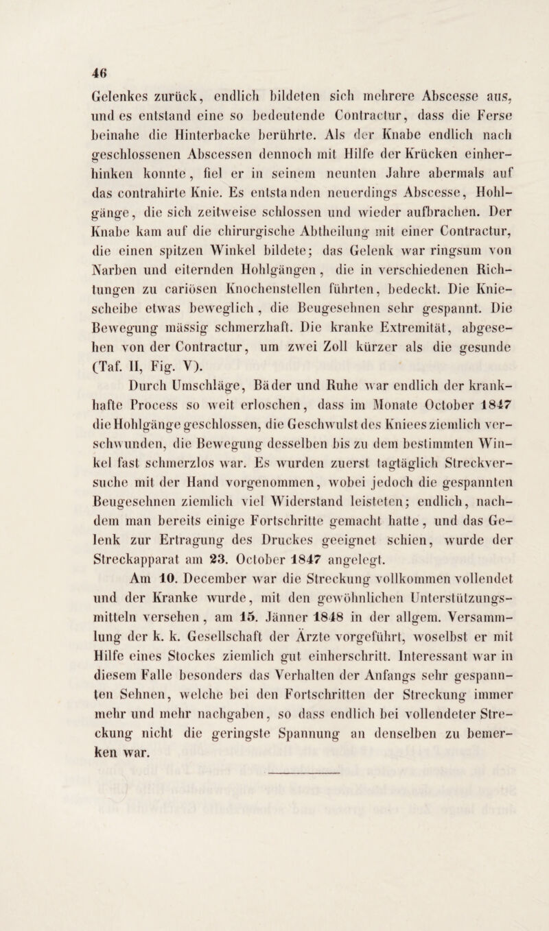 Gelenkes zurück, endlich bildeten sich mehrere Abscesse aus, undes entstand eine so bedeutende Contractur, dass die Ferse beinahe die Hinterbacke berührte. Als der Knabe endlich nach o-eschlossenen Abscessen dennoch mit Hilfe der Krücken einher- hinken konnte, fiel er in seinem neunten Jahre abermals auf das contrahirte Knie. Es entstanden neuerdings Abscesse, Hohl¬ gänge , die sich zeitweise schlossen und wieder aufbrachen. Der Knabe kam auf die chirurgische Abtheilung mit einer Contractur, die einen spitzen Winkel bildete; das Gelenk war ringsum von Narben und eiternden Hohlgängen, die in verschiedenen Rich¬ tungen zu cariösen Knochenstellen führten, bedeckt. Die Knie¬ scheibe etwas beweglich , die Beugesehnen sehr gespannt. Die Bewegung massig schmerzhaft. Die kranke Extremität, abgese¬ hen von der Contractur, um zwei Zoll kürzer als die gesunde (Taf. II, Fig. V). Durch Umschläge, Bäder und Ruhe war endlich der krank¬ hafte Process so weit erloschen, dass im Monate October 1847 die Hohlgänge geschlossen, die Geschwulst des Kniees ziemlich ver¬ schwunden, die Bewegung desselben bis zu dem bestimmten Win¬ kel fast schmerzlos war. Es wurden zuerst tagtäglich Streckver¬ suche mit der Hand vorgenommen, wobei jedoch die gespannten Beugesehnen ziemlich viel Widerstand leisteten; endlich, nach¬ dem man bereits einige Fortschritte gemacht hatte, und das Ge¬ lenk zur Ertragung des Druckes geeignet schien, wurde der Streckapparat am 23. October 1847 angelegt. Am 10. December war die Streckung vollkommen vollendet und der Kranke wurde, mit den gewöhnlichen Unterstützungs¬ mitteln versehen, am 15. Jänner 1848 in der allgem. Versamm¬ lung der k. k. Gesellschaft der Ärzte vorgeführt, woselbst er mit Hilfe eines Stockes ziemlich gut einherschritt. Interessant war in diesem Falle besonders das Verhalten der Anfangs sehr gespann¬ ten Sehnen, welche bei den Fortschritten der Streckung immer mehr und mehr nachgaben, so dass endlich bei vollendeter Stre¬ ckung nicht die geringste Spannung an denselben zu bemer¬ ken war.