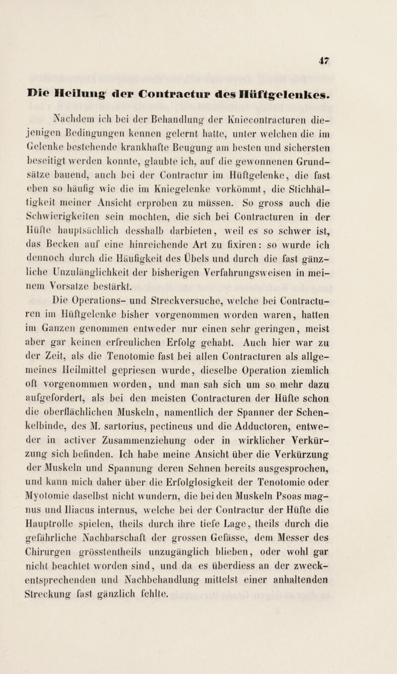I>ie Heilung der Contractur des Hüftgelenkes. Nachdem icli bei der Behandlung der Kniecontracturen die¬ jenigen Bedingungen kennen gelernt hatte, unter welchen die im Gelenke bestehende krankhafte Beugung am besten und sichersten beseitigt werden konnte, glaubte ich, auf die gewonnenen Grund¬ sätze bauend, auch bei der Contractur im Hüftgelenke, die fast eben so häufig wie die im Kniegelenke vorkömmt, die Stichhäl¬ tigkeit meiner Ansicht erproben zu müssen. So gross auch die Schwierigkeiten sein mochten, die sich bei Contracturen in der Hüfte hauptsächlich desshalb darbieten, weil es so schwer ist, das Becken auf eine hinreichende Art zu fixiren: so wurde ich dennoch durch die Häufigkeit des Übels und durch die fast gänz¬ liche Unzulänglichkeit der bisherigen Verfahrungsweisen in mei¬ nem Vorsätze bestärkt. Die Operations- und Streckversuche, welche bei Contractu¬ ren im Hüftgelenke bisher vorgenommen worden waren, hatten im Ganzen genommen entweder nur einen sehr geringen, meist aber gar keinen erfreulichen Erfolg gehabt. Auch hier war zu der Zeit, als die Tenotomie fast bei allen Contracturen als allge¬ meines Heilmittel gepriesen wurde, dieselbe Operation ziemlich oft vorgenommen worden, und man sah sich um so mehr dazu aufgefordert, als bei den meisten Contracturen der Hüfte schon die oberflächlichen Muskeln, namentlich der Spanner der Schen¬ kelbinde, des M. sartorius, pectineus und die Adductoren, entwe¬ der in activer Zusammenziehung oder in wirklicher Verkür¬ zung sich befinden. Ich habe meine Ansicht über die Verkürzung der Muskeln und Spannung deren Sehnen bereits ausgesprochen, und kann mich daher über die Erfolglosigkeit der Tenotomie oder Myotomie daselbst nicht wundern, die bei den Muskeln Psoas mag- nus und Iliacus internus, welche bei der Contractur der Hüfte die Hauptrolle spielen, theils durch ihre tiefe Lage, theils durch die gefährliche Nachbarschaft der grossen Gefässe, dem Messer des Chirurgen grösstentheils unzugänglich blieben, oder wohl gar nicht beachtet worden sind, und da es überdiess an der zweck¬ entsprechenden und Nachbehandlung mittelst einer anhaltenden Streckung fast gänzlich fehlte.