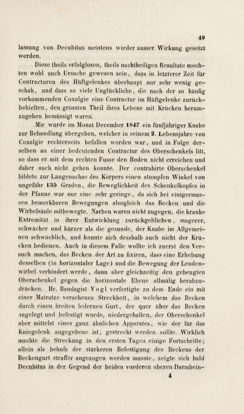 lassung von Decubitus meistens wieder ausser Wirkung gesetzt werden. Diese tlieils erfolglosen, tlieils nachtheiligen Resultate moch¬ ten wohl auch Ursache gewesen sein, dass in letzterer Zeit für Contracturen des Hüftgelenkes überhaupt nur sehr wenig ge¬ schah, und dass so viele Unglückliche, die nach der so häufig vorkommenden Coxalgie eine Contractur im Hüftgelenke zurück¬ behielten , den grössten Theil ihres Lebens mit Krücken herum¬ zugehen bemüssigt waren. Mir wurde im Monat December 1847 ein fünfjähriger Knabe zur Behandlung übergeben, welcher in seinem 2. Lebensjahre von Coxalgie rechterseits befallen worden war, und in Folge der¬ selben an einer bedeutenden Contractur des Oberschenkels litt, so dass er mit dem rechten Fusse den Boden nicht erreichen und daher auch nicht gehen konnte. Der contrahirte Oberschenkel bildete zur Längenachse des Körpers einen stumpfen Winkel von ungefähr 135 Graden, die Beweglichkeit des Schenkelkopfes in der Pfanne war nur eine sehr geringe, da sich bei einigermas- sen bemerkbaren Bewegungen alsogleich das Becken und die Wirbelsäule mitbewegte. Narben waren nicht zugegen, die kranke Extremität in ihrer Entwicklung zurückgeblieben, magerer, schwächer und kürzer als die gesunde, der Knabe im Allgemei¬ nen schwächlich, und konnte sich desshalb auch nicht der Krü¬ cken bedienen. Auch in diesem Falle wollte ich zuerst den Ver¬ such machen, das Becken der Art zu fixiren, dass eine Erhebung desselben (in horizontaler Lage) und die Bewegung der Lenden¬ wirbel verhindert werde, dann aber gleichzeitig den gebeugten Oberschenkel gegen die horizontale Ebene allmälig herabzu¬ drücken. Hr. Bandagist Vogl verfertigte zu dem Ende ein mit einer Matratze versehenes Streckbett, in welchem das Becken durch einen breiten ledernen Gurt, der quer über das Becken angelegt und befestigt wurde, niedergehalten, der Oberschenkel aber mittelst eines ganz ähnlichen Apparates, wie der für das Kniegelenk angegebene ist, gestreckt werden sollte. Wirklich machte die Streckung in den ersten Tagen einige Fortschritte; allein als behufs der stärkeren Befestigung des Beckens der Beckengurt straffer angezogen werden musste, zeigte sich bald Decubitus in der Gegend der beiden vorderen oberen Darmbein- 4