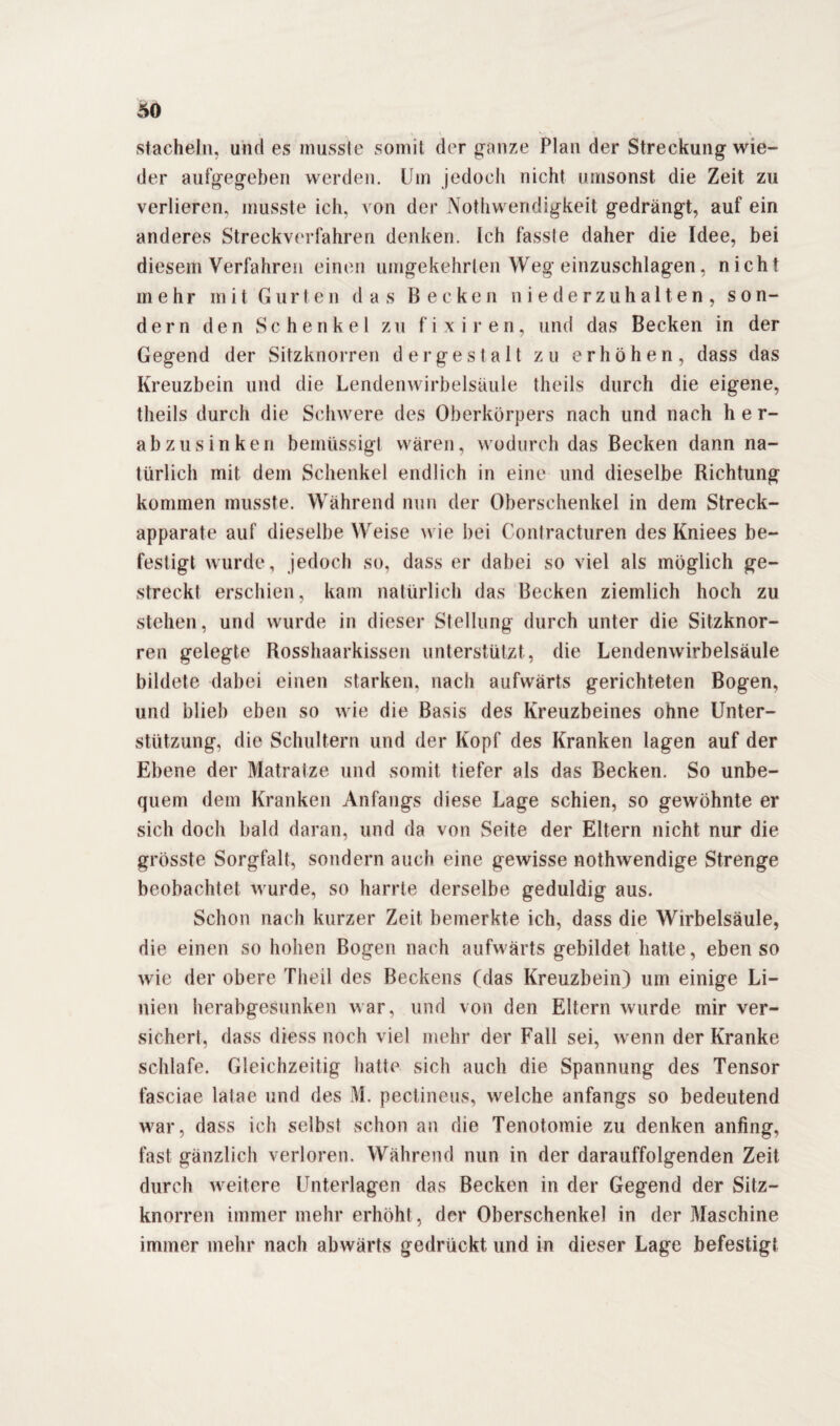 stacheln, und es musste somit der ganze Plan der Streckung wie¬ der aufgegeben werden. Um jedoch nicht umsonst die Zeit zu verlieren, musste ich. von der Nothwendigkeit gedrängt, auf ein anderes Streckverfahren denken. Ich fasste daher die Idee, bei diesem Verfahren einen umgekehrten Weg einzuschlagen, nicht mehr mit Gurten das Becken niederzuhalten, son¬ dern den Schenkel zu fixiren, und das Becken in der Gegend der Sitzknorren dergestalt zu erhöhen, dass das Kreuzbein und die Lendenwirbelsäule theils durch die eigene, theils durch die Schwere des Oberkörpers nach und nach her¬ abzusinken bemüssigt wären, wodurch das Becken dann na¬ türlich mit dem Schenkel endlich in eine und dieselbe Richtung kommen musste. Während nun der Oberschenkel in dem Streck¬ apparate auf dieselbe Weise wie bei Contracturen des Kniees be¬ festigt wurde, jedoch so, dass er dabei so viel als möglich ge¬ streckt erschien, kam natürlich das Becken ziemlich hoch zu stehen, und wurde in dieser Stellung durch unter die Sitzknor¬ ren gelegte Rosshaarkissen unterstützt, die Lendenwirbelsäule bildete dabei einen starken, nach aufwärts gerichteten Bogen, und blieb eben so wie die Basis des Kreuzbeines ohne Unter¬ stützung, die Schultern und der Kopf des Kranken lagen auf der Ebene der Matratze und somit tiefer als das Becken. So unbe¬ quem dem Kranken Anfangs diese Lage schien, so gewöhnte er sich doch bald daran, und da von Seite der Eltern nicht nur die grösste Sorgfalt, sondern auch eine gewisse nothwendige Strenge beobachtet wurde, so harrte derselbe geduldig aus. Schon nach kurzer Zeit bemerkte ich, dass die Wirbelsäule, die einen so hohen Bogen nach aufwärts gebildet hatte, ebenso wie der obere Theil des Beckens (das Kreuzbein) um einige Li¬ nien herabgesunken war, und von den Eltern wurde mir ver¬ sichert, dass diess noch viel mehr der Fall sei, wenn der Kranke schlafe. Gleichzeitig hatte sich auch die Spannung des Tensor fasciae latae und des M. pectineus, welche anfangs so bedeutend war, dass ich selbst schon an die Tenotomie zu denken anfing, fast gänzlich verloren. Während nun in der darauffolgenden Zeit durch weitere Unterlagen das Becken in der Gegend der Sitz¬ knorren immer mehr erhöht, der Oberschenkel in der Maschine immer mehr nach abwärts gedrückt und in dieser Lage befestigt