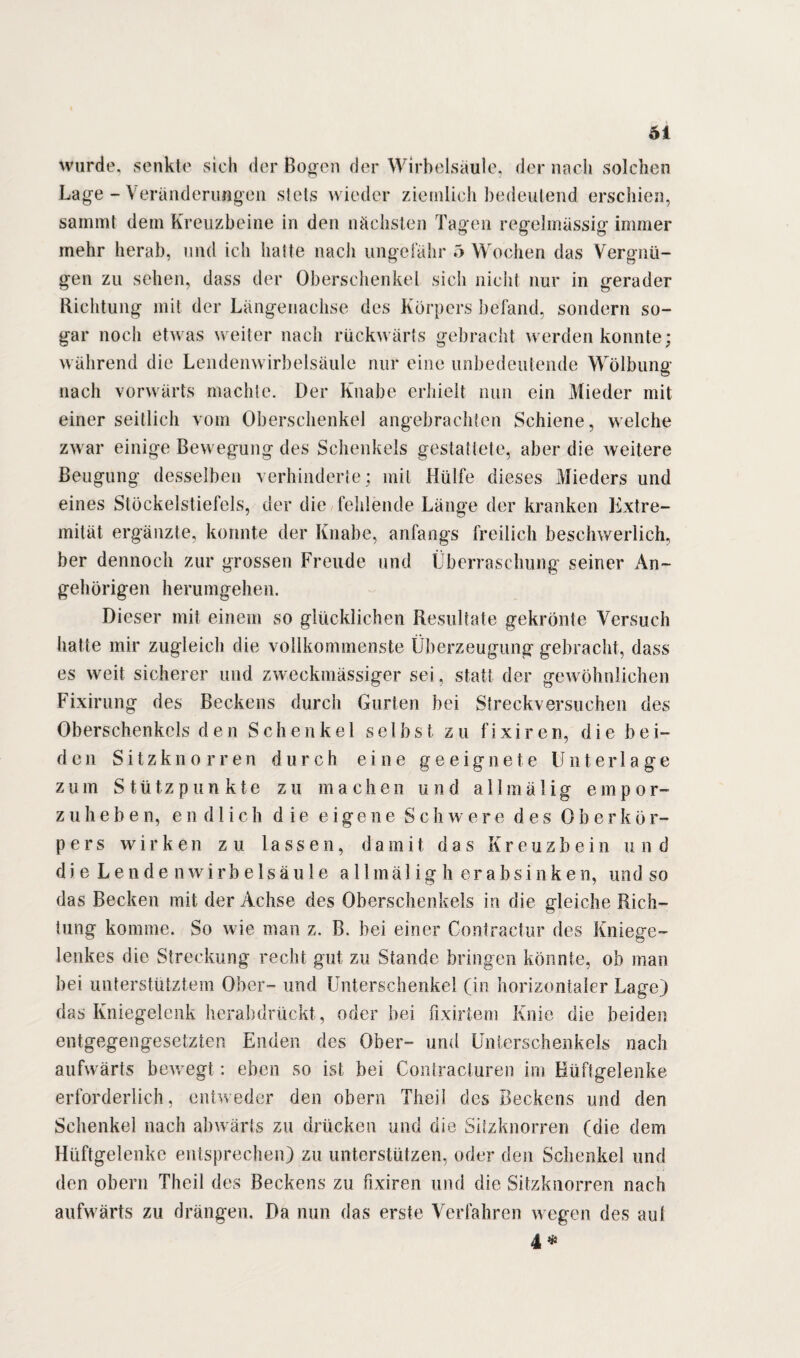 wurde, senkte sich der Bogen der Wirbelsäule, der nach solchen Lage - Veränderungen stets wieder ziemlich bedeutend erschien, sammt dem Kreuzbeine in den nächsten Tagen regelmässig immer mehr herab, und ich hatte nach ungefähr 5 Wochen das Vergnü¬ gen zu sehen, dass der Oberschenkel sich nicht nur in gerader Richtung mit der Längenachse des Körpers befand, sondern so¬ gar noch etwas weiter nach rückwärts gebracht werden konnte; während die Lendenwirbelsäule nur eine unbedeutende Wölbung nach vorwärts machte. Der Knabe erhielt nun ein Mieder mit einer seitlich vom Oberschenkel angebrachten Schiene, welche zwar einige Bewegung des Schenkels gestattete, aber die weitere Beugung desselben verhinderte; mit Hülfe dieses Mieders und eines Stöckelstiefels, der die fehlende Länge der kranken Kxtre- mität ergänzte, konnte der Knabe, anfangs freilich beschwerlich, ber dennoch zur grossen Freude und Überraschung seiner An¬ gehörigen herumgehen. Dieser mit einem so glücklichen Resultate gekrönte Versuch hatte mir zugleich die vollkommenste Überzeugung gebracht, dass es weit sicherer und zweckmässiger sei, statt der gewöhnlichen Fixirung des Beckens durch Gurten bei Streckversuchen des Oberschenkels den Schenkel selbst zu fixiren, die bei¬ den Sitzknorren durch eine geeignete Unterlage zum Stützpunkte zu machen und allmälig empor¬ zulieben, endlich die eigene Schwere des 0 b e r k ö r- pers wirken zu lassen, damit das Kreuzbein und die Lendenwirbelsäule a 11 m ä 1 i g h erabsinken, und so das Becken mit der Achse des Oberschenkels in die gleiche Rich¬ tung komme. So wie man z. B. hei einer Contractur des Kniege¬ lenkes die Streckung recht gut zu Stande bringen könnte, ob man bei unterstütztem Ober- und Unterschenkel (in horizontaler Lage) das Kniegelenk herabdrückt, oder hei fixirtem Knie die beiden entgegengesetzten Enden des Ober- und Unterschenkels nach aufwärts bewegt: eben so ist bei Contracturen im Hüftgelenke erforderlich, entweder den obern Theil des Beckens und den Schenkel nach abwärts zu drücken und die Silzknorren (die dem Hüftgelenke entsprechen) zu unterstützen, oder den Schenkel und den obern Theil des Beckens zu fixiren und die Sitzknorren nach aufwärts zu drängen. Da nun das erste Verfahren wegen des aut 4 *